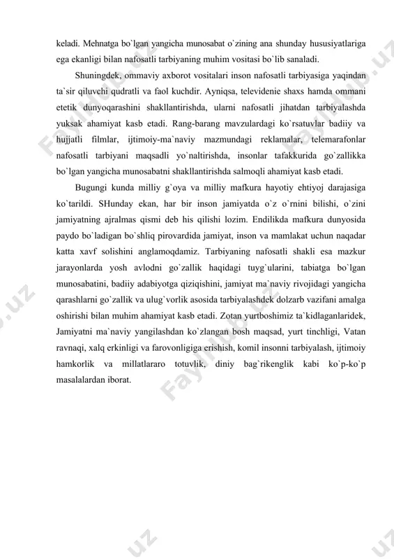 a salohiyatiga suyanishini kuchaytiradi, mehnatga hurmat, sadoqat va fidoiylik tuyg`ularini shakllantiradi. bu pirovardida halq turmush darajasining o`sishiga olib keladi. mehnatga bo`lgan yangicha munosabat o`zining ana shunday hususiyatlariga ega ekanligi bilan nafosatli tarbiyaning muhim vositasi bo`lib sanaladi. shuningdek, ommaviy axborot vositalari inson nafosatli tarbiyasiga yaqindan ta`sir qiluvchi qudratli va faol kuchdir. ayniqsa, televidenie shaxs hamda ommani etetik dunyoqarashini shakllantirishda, ularni nafosatli jihatdan tarbiyalashda yuksak ahamiyat kasb etadi. rang-barang mavzulardagi ko`rsatuvlar badiiy va hujjatli filmlar, ijtimoiy-ma`naviy mazmundagi reklamalar, telemarafonlar nafosatli tarbiyani maqsadli yo`naltirishda, insonlar tafakkurida go`zallikka bo`lgan yangicha munosabatni shakllantirishda salmoqli ahamiyat kasb etadi. bugungi kunda milliy g`oya va milliy mafkura hayotiy ehtiyoj darajasiga ko`tarildi. shunday ekan, har bir inson jamiyatda o`z o`rnini bilishi, o`zini jamiyatning ajralmas qismi deb his qilishi lozim. endilikda mafkura dunyosida paydo bo`ladigan bo`shliq pirovardida jamiyat, inson va mamlakat uchun naqadar katta xavf solishini anglamoqdamiz. tarbiyaning nafosatli shakli esa mazkur jarayonlarda yosh avlodni go`zallik haqidagi tuyg`ularini, tabiatga bo`lgan …