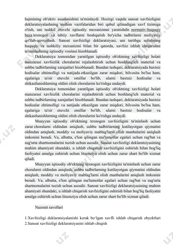 haqida ma'lumot (maqsad, funktsional vazifalar, xavfli texnologiyalar va ishlab chiqarish, joylashishi, hajmi va chegaralari, taqiqlangan va sanitariya-muhofaza zonalarining mavjudligi va chegaralari va boshqalar); xavfli tarmoqlar ro'yxati va asosiy texnologiyalarning tavsifi; - ob'ektning xavfsizligini tahlil qilish, shu jumladan avariyalarning paydo bo'lishi va rivojlanishi uchun xavflar, sharoitlar va yuzaga kelishi mumkin bo'lgan stsenariylarning tahlili, ularning yuzaga kelish ehtimolini baholash; - sanoat ob'ektining favqulodda vaziyatlarning oldini olish va ularni bartaraf etishga tayyorligini ta'minlash bo'yicha maqsadli va etarli darajada choralar va harakatlar tizimining tavsifi, shu jumladan, xavf to'g'risida ogohlantirish, aholini himoya qilish va tibbiy yordam; - xavfsizlikni ta'minlash uchun moliyaviy va moddiy resurslar zaxiralari to'g'risidagi ma'lumotlar. xavfsizlikni deklaratsiyalash tartibi favqulodda vaziyatlarning ijtimoiy-iqtisodiy oqibatlarini bashorat qilish mexanizmiga, iqtisodiyotning xavfsiz rivojlanishiga ta'sir etuvchi muhim vosita bo'lib, favqulodda vaziyatlarning oldini olish va bartaraf etish choralarini moliyalashtirish uchun ajratilgan byudjet hajmining ob'ektiv asoslanishini ta'minlaydi. hozirgi vaqtda sanoat xavfsizligini deklaratsiyalashning muhim vazifalaridan biri qabul qilinadigan xavf tizimiga o'tish, uni …