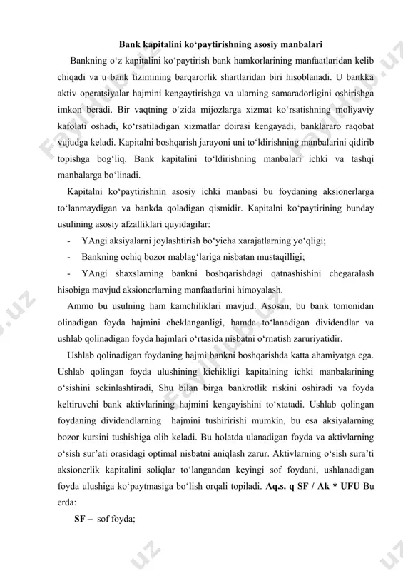 ndlarning hajmini tushiririshi mumkin, bu esa aksiyalarning bozor kursini tushishiga olib keladi. bu holatda ulanadigan foyda va aktivlarning o‘sish sur’ati orasidagi optimal nisbatni aniqlash zarur. aktivlarning o‘sish sura’ti aksionerlik kapitalini soliqlar to‘langandan keyingi sof foydani, ushlanadigan foyda ulushiga ko‘paytmasiga bo‘lish orqali topiladi. aq.s. q sf / ak * ufu bu erda: sf – sof foyda; ak – aksioner kapital; ufu – ushlangan foyda ulushi. markaziy bankdan bank kapitalini ko‘paytirishga qo‘yilgan talablariga asosan. 2005-2007 yillarda tijorat banklari sof foydadan ajratma me’yori leveraj koeffitsientidan kelib chiqib quyidagicha belgilangan: a) leveraj koeffitsienti 0,15 gacha bo‘lsa – sof foydadan 30% i b) leveraj koeffitsienti 0,15 dan 0,30 gacha – sof foydadan 20% i v) leveraj koeffitsienti 0,30 va undan yuqori bo‘lsa – sof foydaning 10% i miqdoridagi ajratma kapitalni ko‘paytirishga yo‘naltirishi lozim (30903 xv). ichki manbalarning cheklanganligi banklarni o‘z kapitalini oshirish uchun tashqimanbalarga murojaat etishiga majbur qiladi. bunday manbalarga quyidagilar kiradi: · oddiy va …