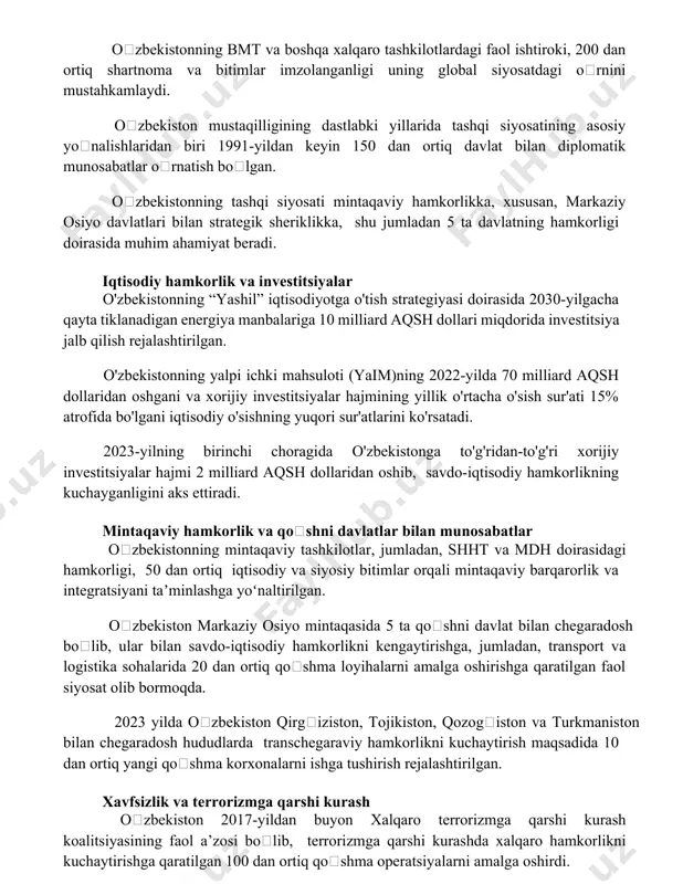 laridan biri 1991-yildan keyin 150 dan ortiq davlat bilan diplomatik munosabatlar oʻrnatish boʻlgan. oʻzbekistonning tashqi siyosati mintaqaviy hamkorlikka, xususan, markaziy osiyo davlatlari bilan strategik sheriklikka, shu jumladan 5 ta davlatning hamkorligi doirasida muhim ahamiyat beradi. iqtisodiy hamkorlik va investitsiyalar o'zbekistonning “yashil” iqtisodiyotga o'tish strategiyasi doirasida 2030-yilgacha qayta tiklanadigan energiya manbalariga 10 milliard aqsh dollari miqdorida investitsiya jalb qilish rejalashtirilgan. o'zbekistonning yalpi ichki mahsuloti (yaim)ning 2022-yilda 70 milliard aqsh dollaridan oshgani va xorijiy investitsiyalar hajmining yillik o'rtacha o'sish sur'ati 15% atrofida bo'lgani iqtisodiy o'sishning yuqori sur'atlarini ko'rsatadi. 2023-yilning birinchi choragida o'zbekistonga to'g'ridan-to'g'ri xorijiy investitsiyalar hajmi 2 milliard aqsh dollaridan oshib, savdo-iqtisodiy hamkorlikning kuchayganligini aks ettiradi. mintaqaviy hamkorlik va qoʻshni davlatlar bilan munosabatlar oʻzbekistonning mintaqaviy tashkilotlar, jumladan, shht va mdh doirasidagi hamkorligi, 50 dan ortiq iqtisodiy va siyosiy bitimlar orqali mintaqaviy barqarorlik va integratsiyani taʼminlashga yoʻnaltirilgan. oʻzbekiston markaziy osiyo mintaqasida 5 ta qoʻshni davlat bilan chegaradosh boʻlib, ular bilan savdo-iqtisodiy hamkorlikni kengaytirishga, …