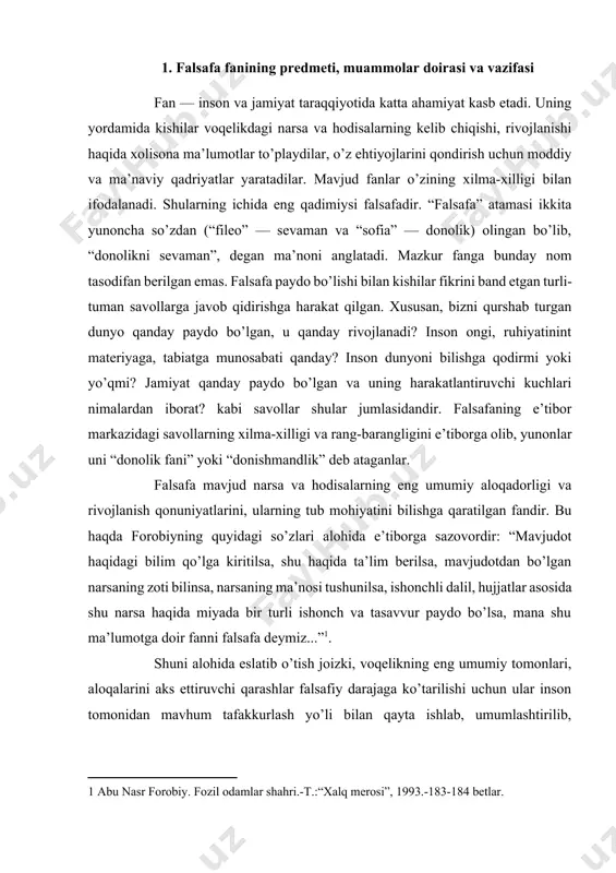 iz...”[footnoteref:1]. [1: abu nasr forobiy. fozil odamlar shahri.-t.:“xalq merosi”, 1993.-183-184 betlar. ] shuni alohida eslatib o’tish joizki, voqelikning eng umumiy tomonlari, aloqalarini aks ettiruvchi qarashlar falsafiy darajaga ko’tarilishi uchun ular inson tomonidan mavhum tafakkurlash yo’li bilan qayta ishlab, umumlashtirilib, sistemalashtirilgan nazariy g’oyalar tizimini tashkil etishi lozim. shundagina ular falsafiy dunyoqarashni hosil qiladi. falsafaning paydo bo’lishi qadimgi yunonistonda eramizdan avvalgi vi asrga to’g’ri keladi, chunki fanning taraqqiyoti uchun zarur bo’lgan ijtimoiy-iqtisodiy, ma’naviy zaminlar aynan ana shu davrda vujudga kelgandi. har qanday falsafa o’z davrining mahsuli sifatida shu davr ijtimoiy taraqqiyoti ehtiyojlarini ifodalaydi. shuning uchun insoniyat tarixining turli bosqichlarida turli falsafiy qarashlar mavjud bo’lgan va shunga mos ravishda uning predmeti va vazifalari ham o’zgarib borgan. dastavval, aniq fanlar mustaqil taraqqiy etmagan paytda, falsafa barcha bilimlarni umumlashtiruvchi, fanlarning fani, “umumiy tizim” vazifasini bajarib kelgan edi. shu davrning buyuk mutafakkir olimlari demokrit, arastu, xorazmiy, forobiy, beruniy, ibn sino, ulug’bek va boshqalar, ayni vaqtda tabiat …
