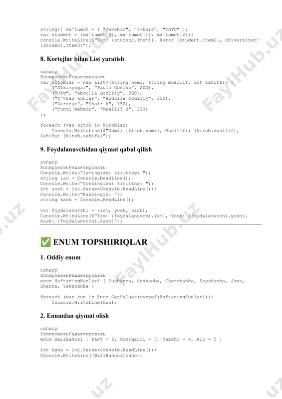 mehmon!", tashrifturi.xodim => "xush kelibsiz, xodim!", tashrifturi.rahbar => "xush kelibsiz, rahbar!", _ => "noma’lum tashrif" }); } 8. enumni massiv ichida ishlatish csharp копироватьредактировать enum ranglar { qizil, yashil, ko‘k } ranglar[] ranglar = { ranglar.qizil, ranglar.yashil, ranglar.ko‘k }; foreach (var r in ranglar) console.writeline(r); 9. enumni parametr sifatida uzatish csharp копироватьредактировать enum kurs { birinchi, ikkinchi, uchinchi, tortinchi } void kursinfo(kurs kurs) { console.writeline($"tanlangan kurs: {kurs}"); } 10. tanlov va enum csharp копироватьредактировать console.writeline("1-bahor, 2-yoz, 3-kuz, 4-qish"); int tanlov = int.parse(console.readline()); mavsum m = (mavsum)(tanlov - 1); console.writeline($"siz tanlagan mavsum: {m}"); ✅ struktura topshiriqlar 1. oddiy struktura csharp копироватьредактировать struct talaba { public string fio; public int yosh; public string fakultet; } talaba t; t.fio = console.readline(); t.yosh = int.parse(console.readline()); t.fakultet = console.readline(); console.writeline($"ismi: {t.fio}, yosh: {t.yosh}, fakultet: {t.fakultet}"); 2. konstruktor csharp копироватьредактировать struct kitob { public string nomi, muallif; public int sahifalar; public kitob(string nomi, string muallif, int …