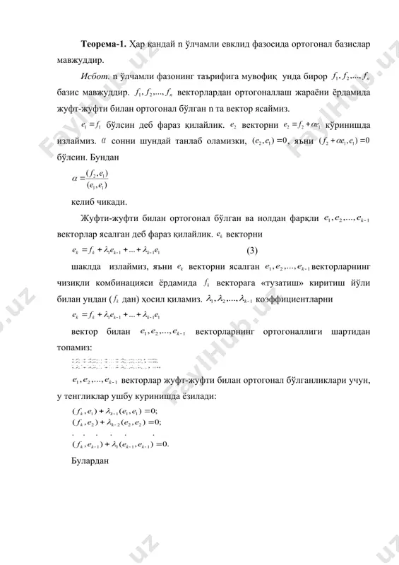 ммо ортогонал базис таърифига асосан: бўлганда . демак, . шунга ўхшаш, (2) ни га скаляр кўпайтириб, бўлиши кераклигини топамиз ва ҳакозо. шундай қилиб, биз векторларнинг чизиқли эркли эканлигини исбот қилдик. ортогонал базислар мавжудлигини биз ортогоналлаш жараённи деб аталадиган процесс ёрдами билан исбот қиламиз. бу жараён ихтиёрий базис бўйича ортогонал базис ясаш усулини беради. теорема-1. ҳар қандай n ўлчамли евклид фазосида ортогонал базислар мавжуддир. исбот. n ўлчамли фазонинг таърифига мувофиқ унда бирор базис мавжуддир. векторлардан ортогоналлаш жараёни ёрдамида жуфт-жуфти билан ортогонал бўлган n та вектор ясаймиз. бўлсин деб фараз қилайлик. векторни кўринишда излаймиз. сонни шундай танлаб оламизки, , яъни бўлсин. бундан келиб чикади. жуфти-жуфти билан ортогонал бўлган ва нолдан фарқли векторлар ясалган деб фараз қилайлик. векторни (3) шаклда излаймиз, яъни векторни ясалган векторларнинг чизиқли комбинацияси ёрдамида векторага «тузатиш» киритиш йўли билан ундан ( дан) ҳосил қиламиз. коэффициентларни вектор билан векторларнинг ортогоналлиги шартидан топамиз: векторлар жуфт-жуфти билан ортогонал бўлганликлари учун, у тенгликлар …