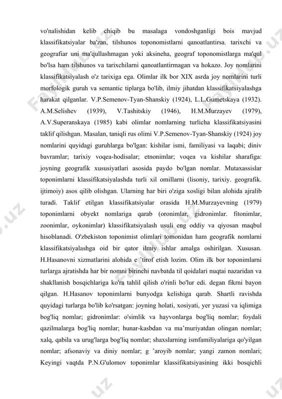 nomistlarni qanoatlantirsa. tarixchi va geografiar uni ma'qullashmagan yoki aksineha, geograf toponomistlarga ma'qul bo'lsa ham tilshunos va tarixchilarni qanoatlantirmagan va hokazo. joy nomlarini klassifikatsiyalash o'z tarixiga ega. olimlar ilk bor xix asrda joy nomlarini turli morfologik guruh va semantic tiplarga bo'lib, ilmiy jihatdan klassifikatsiyalashga harakat qilganlar. v.p.semenov-tyan-shanskiy (1924), l.l.gumetskaya (1932). a.m.selishev (1939), v.tashitskiy (1946), h.m.murzayev (1979), a.v.superanskaya (1985) kabi olimlar nomlarning turlicha klassifikatsiyasini taklif qilishgan. masalan, taniqli rus olimi v.p.semenov-tyan-shanskiy (1924) joy nomlarini quyidagi guruhlarga bo'lgan: kishilar ismi, familiyasi va laqabi; diniv bavramlar; tarixiy voqea-hodisalar; etnonimlar; voqea va kishilar sharafiga: joyning geografik xususiyatlari asosida paydo bo'lgan nomlar. mutaxassislar toponimlarni klassifikatsiyalashda turli xil omillarni (lisoniy, tarixiy. geografik. ijtimoiy) asos qilib olishgan. ularning har biri o'ziga xosligi bilan alohida ajralib turadi. taklif etilgan klassifikatsiyalar orasida h.m.murzayevning (1979) toponimlarni obyekt nomlariga qarab (oronimlar, gidronimlar. fitonimlar, zoonimlar, oykonimlar) klassifikatsiyalash usuli eng oddiy va qiyosan maqbul hisoblanadi. o'zbekiston toponimist olimlari tomonidan ham geografik nomlarni klassifikatsiyalashga oid …
