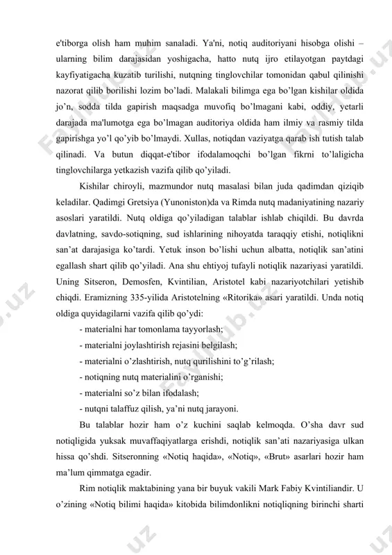 a olish ham muhim sanaladi. ya'ni, notiq auditoriyani hisobga olishi – ularning bilim darajasidan yoshigacha, hatto nutq ijro etilayotgan paytdagi kayfiyatigacha kuzatib turilishi, nutqning tinglovchilar tomonidan qabul qilinishi nazorat qilib borilishi lozim bo’ladi. malakali bilimga ega bo’lgan kishilar oldida jo’n, sodda tilda gapirish maqsadga muvofiq bo’lmagani kabi, oddiy, yetarli darajada ma'lumotga ega bo’lmagan auditoriya oldida ham ilmiy va rasmiy tilda gapirishga yo’l qo’yib bo’lmaydi. xullas, notiqdan vaziyatga qarab ish tutish talab qilinadi. va butun diqqat-e'tibor ifodalamoqchi bo’lgan fikrni to’laligicha tinglovchilarga yetkazish vazifa qilib qo’yiladi. kishilar chiroyli, mazmundor nutq masalasi bilan juda qadimdan qiziqib keladilar. qadimgi gretsiya (yunoniston)da va rimda nutq madaniyatining nazariy asoslari yaratildi. nutq oldiga qo’yiladigan talablar ishlab chiqildi. bu davrda davlatning, savdo-sotiqning, sud ishlarining nihoyatda taraqqiy etishi, notiqlikni san’at darajasiga ko’tardi. yetuk inson bo’lishi uchun albatta, notiqlik san’atini egallash shart qilib qo’yiladi. ana shu ehtiyoj tufayli notiqlik nazariyasi yaratildi. uning sitseron, demosfen, kvintilian, aristotel kabi nazariyotchilari yetishib chiqdi. …