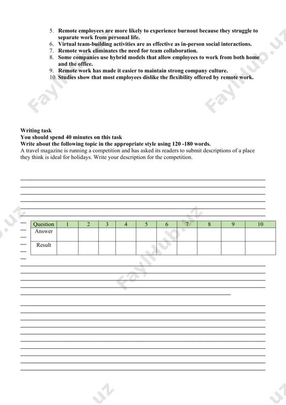 een as a compromise, giving employees the flexibility, they desire while maintaining some of the social and collaborative aspects of office life. as remote work continues to evolve, both employees and employers will need to adapt to maximize its benefits and minimize its disadvantages. questions 1-10 do the following statements agree with the information given in reading passage ? true – if the statement agrees with the information false – if the statement contradicts the information not given – in no information on this 1. remote work became more common due to advancements in technology and the global pandemic. 2. working remotely has helped reduce daily commute time for many employees. 3. remote work decreases the overall productivity of employees. 4. some companies do not allow any remote work at all. 5. remote employees are more likely to experience burnout because they struggle to separate work from personal life. 6. …