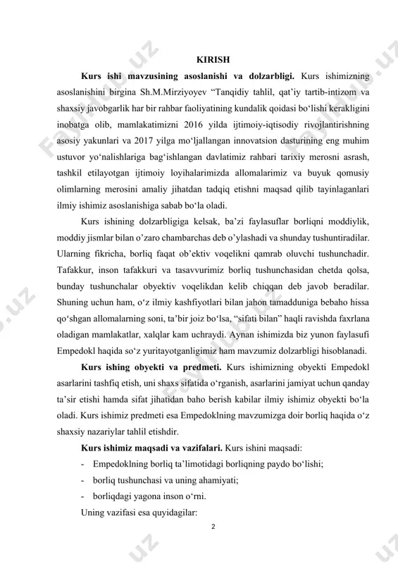shfiyotlari bilan jahon tamadduniga bebaho hissa qoʻshgan allomalarning soni, taʼbir joiz boʻlsa, “sifati bilan” haqli ravishda faxrlana oladigan mamlakatlar, xalqlar kam uchraydi. aynan ishimizda biz yunon faylasufi empedokl haqida so‘z yuritayotganligimiz ham mavzumiz dolzarbligi hisoblanadi. kurs ishing obyekti va predmeti. kurs ishimizning obyekti empedokl asarlarini tashfiq etish, uni shaxs sifatida o‘rganish, asarlarini jamiyat uchun qanday ta’sir etishi hamda sifat jihatidan baho berish kabilar ilmiy ishimiz obyekti bo‘la oladi. kurs ishimiz predmeti esa empedoklning mavzumizga doir borliq haqida o‘z shaxsiy nazariylar tahlil etishdir. kurs ishimiz maqsadi va vazifalari. kurs ishini maqsadi: · empedoklning borliq ta’limotidagi borliqning paydo bo‘lishi; · borliq tushunchasi va uning ahamiyati; · borliqdagi yagona inson o‘rni. uning vazifasi esa quyidagilar: · borliqning yuzaga kelishi, shuningdek, o‘sha davr tushunchasi uchun ilmiy evolutsiyani vujudga kelganligi; · empedokl kelajakning falsafiy bashoratchi ekanligi. kurs ishining oʻrganilganlik darajasi. jahon tarixiy merosini tahlil etish, uning ochilmagan qirralarini kashf etish, tarixiy merosimiz bilan birlashgan holda …
