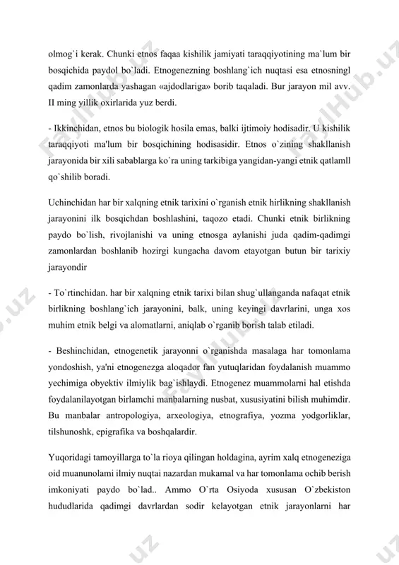 taqaladi. bur jarayon mil avv. ii ming yillik oxirlarida yuz berdi. - ikkinchidan, etnos bu biologik hosila emas, balki ijtimoiy hodisadir. u kishilik taraqqiyoti ma'lum bir bosqichining hodisasidir. etnos o`zining shakllanish jarayonida bir xili sabablarga ko`ra uning tarkibiga yangidan-yangi etnik qatlamll qo`shilib boradi. uchinchidan har bir xalqning etnik tarixini o`rganish etnik hirlikning shakllanish jarayonini ilk bosqichdan boshlashini, taqozo etadi. chunki etnik birlikning paydo bo`lish, rivojlanishi va uning etnosga aylanishi juda qadim-qadimgi zamonlardan boshlanib hozirgi kungacha davom etayotgan butun bir tarixiy jarayondir - to`rtinchidan. har bir xalqning etnik tarixi bilan shug`ullanganda nafaqat etnik birlikning boshlang`ich jarayonini, balk, uning keyingi davrlarini, unga xos muhim etnik belgi va alomatlarni, aniqlab o`rganib borish talab etiladi. - beshinchidan, etnogenetik jarayonni o`rganishda masalaga har tomonlama yondoshish, ya'ni etnogenezga aloqador fan yutuqlaridan foydalanish muammo yechimiga obyektiv ilmiylik bag`ishlaydi. etnogenez muammolarni hal etishda foydalanilayotgan birlamchi manbalarning nusbat, xususiyatini bilish muhimdir. bu manbalar antropologiya, arxeologiya, etnografiya, yozma yodgorliklar, tilshunoshk, …
