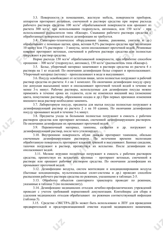 готовят в емкости из любого материала. 2.2. рабочие растворы готовят путем добавления соответствующих количеств средства к питьевой воде комнатной температу​ры (таблица 1). таблица 1 приготовление рабочих растворов средства «экстра-дез» концентрация рабочего раствора (по препарату), % количества средства (мл) и воды (мл), необходимые для приготовления рабочего раствора объемом: 1 литр 10 литров средство вода средство вода 0,1 1 999,0 10 9990,0 0,25 2,5 997,5 25 9975,0 0,5 5 995,0 50 9950,0 1,0 10 990,0 100 9900,0 1,5 15 985,0 150 9850,0 3. применение средства 3.1. средство «экстра-дез» применяют - для дезинфекции поверхностей в помещениях (пол, стены, двери и др.), жесткой мебели, санитарно-технического оборудования (ванны, раковины и др.), белья, посуды, игрушек, предметов ухода за больными, средств личной гигиены, уборочного материала, обуви, - для дезинфекции (в том числе совмещенной с предстерилизационной очисткой) изделий медицинского назначения из стекла, резины, пластмассы, металла, включая хирургические и стоматологические инструменты, жесткие и гибкие эндоскопы, инструменты к ним режимы, …