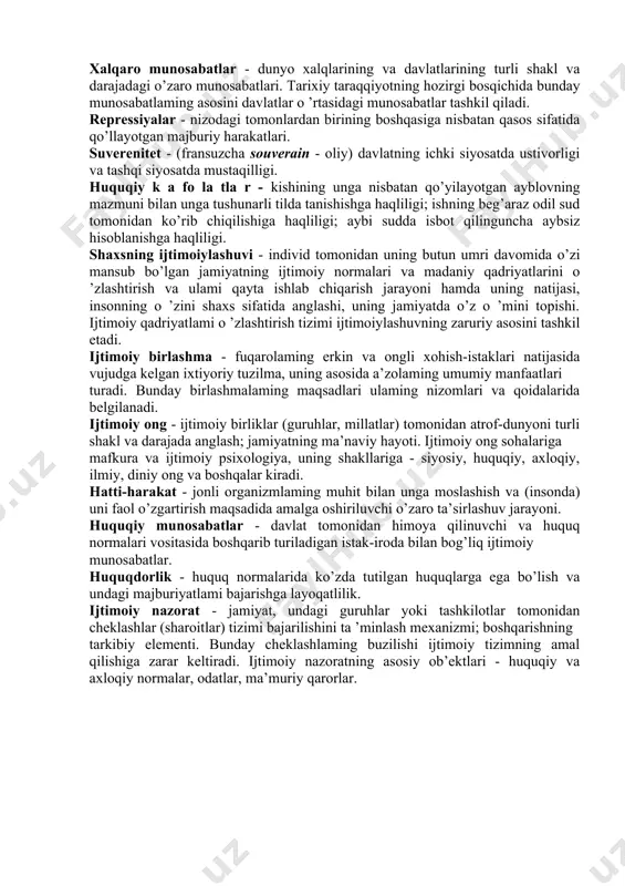 ta’minlovchi yo’l-yo’riqlar; shaxsning jamiyatdagi qadriyat mo’ljallari tizimi. mojaro (nizo) - tomonlar, kuchlar, manfaatlar, fikrlar, qarashlar to’qnashuvi sifatida amal qiluvchi o ’ziga xos ijtimoiy hodi^a; murakkabliklar va kurashni ko’zda tutuvchi jiddiy kelishmovchilik, keskin tortishuv. muomala, qiliq - insonning axloqiy o’z-o’zini anglashining natijasi sifatida baholanuvchi ongli harakati, bunda u o’zining o’z-o’ziga, boshqa kishilarga, kishilar guruhiga yoki jamiyatga, umuman tabiatga munosabatida o ’zini muayyan shaxs sifatida ko’rsatadi. avtoritet (hurmat) - u yoki bu shaxs, qarashlar tizimi yoki tashkilotning muayyan sifatlari, xizmatlari uchun umum tag olingan ahamiyati, ta’siri. xalqaro munosabatlar - dunyo xalqlarining va davlatlarining turli shakl va darajadagi o’zaro munosabatlari. tarixiy taraqqiyotning hozirgi bosqichida bunday munosabatlaming asosini davlatlar o ’rtasidagi munosabatlar tashkil qiladi. repressiyalar - nizodagi tomonlardan birining boshqasiga nisbatan qasos sifatida qo’llayotgan majburiy harakatlari. suverenitet - (fransuzcha souverain - oliy) davlatning ichki siyosatda ustivorligi va tashqi siyosatda mustaqilligi. huquqiy k a fo la tla r - kishining unga nisbatan qo’yilayotgan ayblovning mazmuni …