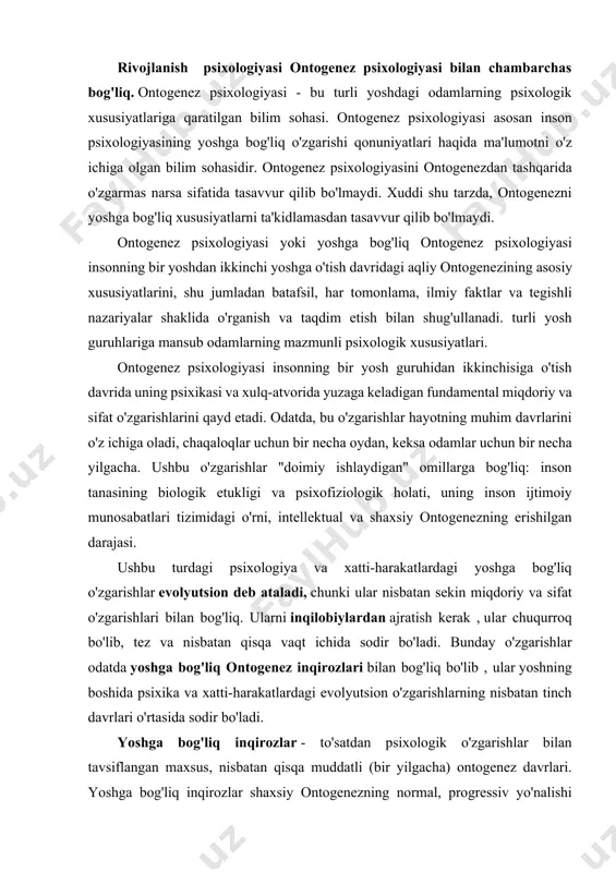 rishlari bilan bog'liq. ularni inqilobiylardan ajratish kerak , ular chuqurroq bo'lib, tez va nisbatan qisqa vaqt ichida sodir bo'ladi. bunday o'zgarishlar odatda yoshga bog'liq ontogenez inqirozlari bilan bog'liq bo'lib , ular yoshning boshida psixika va xatti-harakatlardagi evolyutsion o'zgarishlarning nisbatan tinch davrlari o'rtasida sodir bo'ladi. yoshga bog'liq inqirozlar - to'satdan psixologik o'zgarishlar bilan tavsiflangan maxsus, nisbatan qisqa muddatli (bir yilgacha) ontogenez davrlari. yoshga bog'liq inqirozlar shaxsiy ontogenezning normal, progressiv yo'nalishi uchun zarur bo'lgan me'yoriy jarayonlar bilan bog'liq. yoshga bog'liq inqirozlar insonning bir yosh bosqichidan ikkinchisiga o'tish davrida yuzaga kelishi mumkin va uning ijtimoiy munosabatlari, faoliyati va ongi sohasidagi tizimli sifat o'zgarishlari bilan bog'liq. ontogenez belgisi sifatida qabul qilinishi mumkin bo'lgan o'zgarishlarning yana bir turi muayyan ijtimoiy vaziyatning ta'siri bilan bog'liq . bunday o'zgarishlarni vaziyatli deb atash mumkin. ularga uyushgan yoki uyushtirilmagan ta'lim va tarbiya ta'sirida odamning psixikasi va xatti-harakatlarida sodir bo'ladigan hodisalar kiradi. psixika va xulq-atvordagi yoshga bog'liq evolyutsion va inqilobiy …