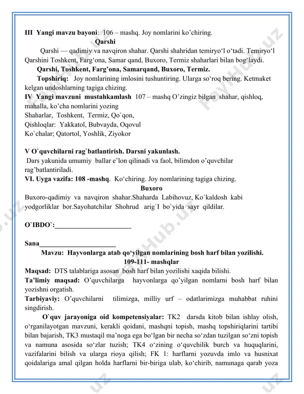 arig`i bo`yida sayr qildilar. o`ibdo`:______________________ sana______________________ mavzu: hayvonlarga atab qo‘yilgan nomlarining bosh harf bilan yozilishi. 109-111- mashqlar maqsad: dts talablariga asosan bosh harf bilan yozilishi xaqida bilishi. ta’limiy maqsad: o’quvchilarga hayvonlarga qo’yilgan nomlarni bosh harf bilan yozishni orgatish. tarbiyaviy: o’quvchilarni tilimizga, milliy urf – odatlarimizga muhabbat ruhini singdirish. o`quv jarayoniga oid kompetensiyalar: tk2 darsda kitob bilan ishlay olish, o‘rganilayotgan mavzuni, kerakli qoidani, mashqni topish, mashq topshiriqlarini tartibi bilan bajarish, tk3 mustaqil ma’noga ega bo‘lgan bir necha so‘zdan tuzilgan so‘zni topish va namuna asosida so‘zlar tuzish; tk4 o‘zining o‘quvchilik burch va huquqlarini, vazifalarini bilish va ularga rioya qilish; fk 1: harflarni yozuvda imlo va husnixat qoidalariga amal qilgan holda harflarni bir-biriga ulab, ko‘chirib, namunaga qarab yoza oladi. bir mavzu doirasidagi savollarga javob yoza oladi, fk 2: mavzuga oid so‘zlarni og‘zaki va yozma nutqda qo‘llay oladi, tinish belgilarini to‘g‘ri qo‘llay oladi. rivojlantiruvchi: o’quvchilarni nutqini o’stirish, tafakkurini rivojlantirish. dars turi: yangi bilim berish …