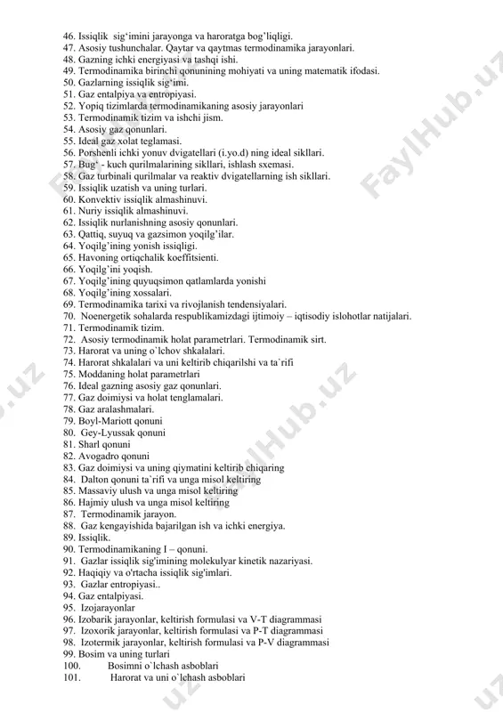 ishida bajarilgan ish va ichki energiya. 43. issiqlik. termodinamikaning i – qonuni. 44. haqiqiy va o‘rtacha issiqlik sig‘imi. 45. gazlar issiqlik sig‘imining molekulyar – kinetik nazariyasi. mayer tenglamasi. 46. issiqlik sig‘imini jarayonga va haroratga bog’liqligi. 47. asosiy tushunchalar. qaytar va qaytmas termodinamika jarayonlari. 48. gazning ichki energiyasi va tashqi ishi. 49. termodinamika birinchi qonunining mohiyati va uning matematik ifodasi. 50. gazlarning issiqlik sig‘imi. 51. gaz entalpiya va entropiyasi. 52. yopiq tizimlarda termodinamikaning asosiy jarayonlari 53. termodinamik tizim va ishchi jism. 54. asosiy gaz qonunlari. 55. ideal gaz xolat teglamasi. 56. porshenli ichki yonuv dvigatellari (i.yo.d) ning ideal sikllari. 57. bug‘ - kuch qurilmalarining sikllari, ishlash sxemasi. 58. gaz turbinali qurilmalar va reaktiv dvigatellarning ish sikllari. 59. issiqlik uzatish va uning turlari. 60. konvektiv issiqlik almashinuvi. 61. nuriy issiqlik almashinuvi. 62. issiqlik nurlanishning asosiy qonunlari. 63. qattiq, suyuq va gazsimon yoqilg’ilar. 64. yoqilg’ining yonish issiqligi. 65. havoning ortiqchalik koeffitsienti. 66. yoqilg’ini …