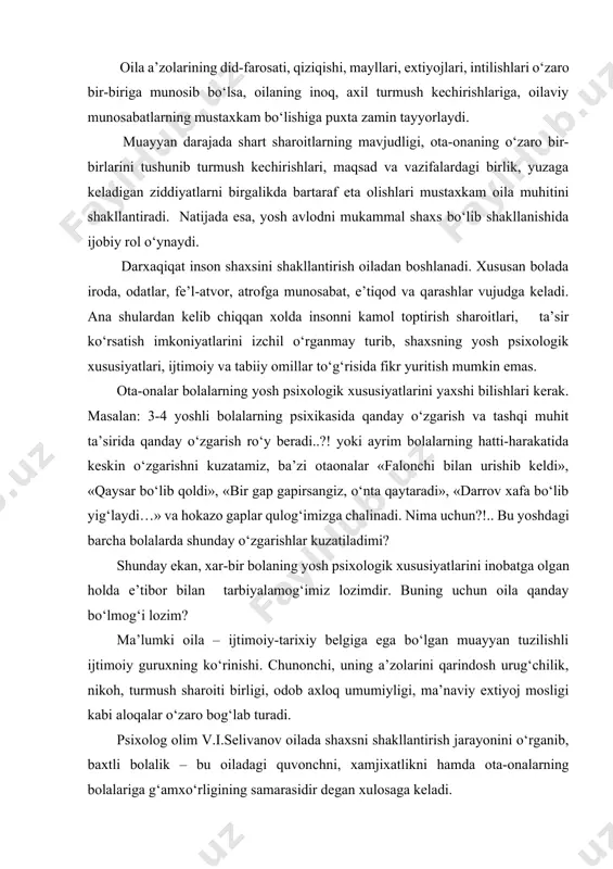 – ijtimoiy-tarixiy belgiga ega bo‘lgan muayyan tuzilishli ijtimoiy guruxning ko‘rinishi. chunonchi, uning a’zolarini qarindosh urug‘chilik, nikoh, turmush sharoiti birligi, odob axloq umumiyligi, ma’naviy extiyoj mosligi kabi aloqalar o‘zaro bog‘lab turadi. psixolog olim v.i.selivanov oilada shaxsni shakllantirish jarayonini o‘rganib, baxtli bolalik – bu oiladagi quvonchni, xamjixatlikni hamda ota-onalarning bolalariga g‘amxo‘rligining samarasidir degan xulosaga keladi. muallif oilaning yo‘nalishiga qarab uch toifaga mansub ekanligini ko‘rsatib beradi: 1. ijtimoiy – ilg‘or yo‘nalishdagi oila. 2. ziddiyatli yo‘nalishga ega bo‘lgan oila. 3. past darajadagi ijtimoiy yo‘nalishga ega bo‘lgan oila. birinchi toifaga xos bo‘lgan oilalar bizdagi oilalarning ko‘pchilik qismini tashkil qiladi. bundan oilalarda shaxslararo munosabatlar axloq prinsiplari va qoidalaridan kelib chiqqan xolda amalga oshiriladi, shuningdek xar tomonlama kamol topgan shaxsning ijtimoiy ideali (yuksak orzu timsoli) nazarda tutiladi. ijtimoiy ilg‘or yo‘nalishdagi oilalarning voyaga yetgan a’zolari ishlab chiqarishda, korxanada, jamoat ishlarida faol qatnashadilar, ilg‘or madaniyatga nisbatan qiziqishlarni namoyish qiladilar, shuning bilan bu narsaga o‘z farzandlarida ham xavas uyg‘otadilar. oilada …