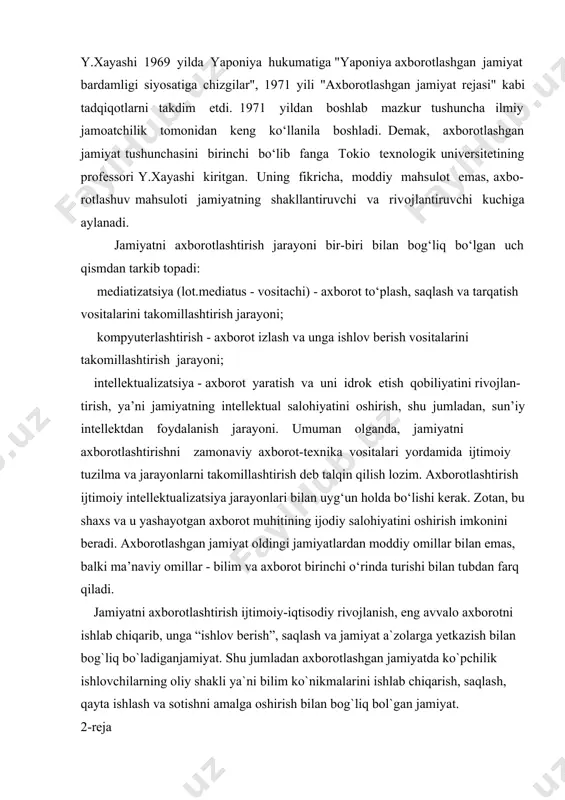 miyat rejasi" kabi tadqiqotlarni takdim etdi. 1971 yildan boshlab mazkur tushuncha ilmiy jamoatchilik tomonidan keng ko‘llanila boshladi. demak, axborotlashgan jamiyat tushunchasini birinchi bo‘lib fanga tokio texnologik universitetining professori y.xayashi kiritgan. uning fikricha, moddiy mahsulot emas, axbo- rotlashuv mahsuloti jamiyatning shakllantiruvchi va rivojlantiruvchi kuchiga aylanadi. jamiyatni axborotlashtirish jarayoni bir-biri bilan bog‘liq bo‘lgan uch qismdan tarkib topadi: mediatizatsiya (lot.mediatus - vositachi) - axborot to‘plash, saqlash va tarqatish vositalarini takomillashtirish jarayoni; kompyuterlashtirish - axborot izlash va unga ishlov berish vositalarini takomillashtirish jarayoni; intellektualizatsiya - axborot yaratish va uni idrok etish qobiliyatini rivojlan- tirish, ya’ni jamiyatning intellektual salohiyatini oshirish, shu jumladan, sun’iy intellektdan foydalanish jarayoni. umuman olganda, jamiyatni axborotlashtirishni zamonaviy axborot-texnika vositalari yordamida ijtimoiy tuzilma va jarayonlarni takomillashtirish deb talqin qilish lozim. axborotlashtirish ijtimoiy intellektualizatsiya jarayonlari bilan uyg‘un holda bo‘lishi kerak. zotan, bu shaxs va u yashayotgan axborot muhitining ijodiy salohiyatini oshirish imkonini beradi. axborotlashgan jamiyat oldingi jamiyatlardan moddiy omillar bilan emas, balki ma’naviy …