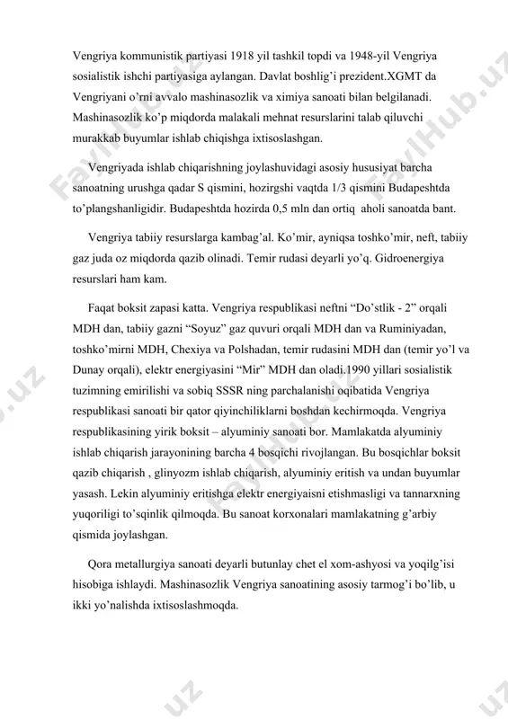 ishchi partiyasiga aylangan. davlat boshlig’i prezident.xgmt da vengriyani o’rni avvalo mashinasozlik va ximiya sanoati bilan belgilanadi. mashinasozlik ko’p miqdorda malakali mehnat resurslarini talab qiluvchi murakkab buyumlar ishlab chiqishga ixtisoslashgan. vengriyada ishlab chiqarishning joylashuvidagi asosiy hususiyat barcha sanoatning urushga qadar ѕ qismini, hozirgshi vaqtda 1/3 qismini budapeshtda to’plangshanligidir. budapeshtda hozirda 0,5 mln dan ortiq aholi sanoatda bant. vengriya tabiiy resurslarga kambag’al. ko’mir, ayniqsa toshko’mir, neft, tabiiy gaz juda oz miqdorda qazib olinadi. temir rudasi deyarli yo’q. gidroenergiya resurslari ham kam. faqat boksit zapasi katta. vengriya respublikasi neftni “do’stlik - 2” orqali mdh dan, tabiiy gazni “soyuz” gaz quvuri orqali mdh dan va ruminiyadan, toshko’mirni mdh, chexiya va polshadan, temir rudasini mdh dan (temir yo’l va dunay orqali), elektr energiyasini “mir” mdh dan oladi.1990 yillari sosialistik tuzimning emirilishi va sobiq sssr ning parchalanishi oqibatida vengriya respublikasi sanoati bir qator qiyinchiliklarni boshdan kechirmoqda. vengriya respublikasining yirik boksit – alyuminiy sanoati bor. mamlakatda alyuminiy …