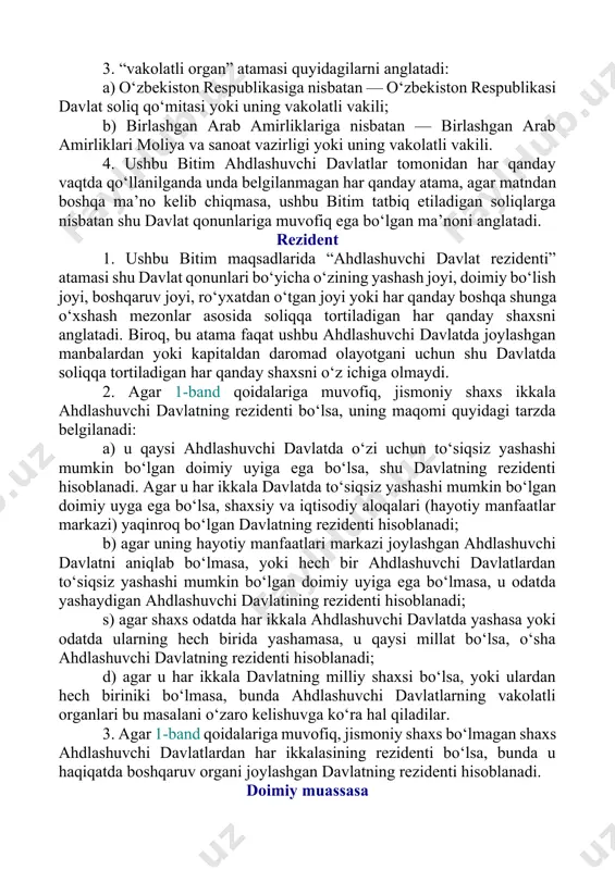 organlari bu masalani o‘zaro kelishuvga ko‘ra hal qiladilar. 3. agar 1-band qoidalariga muvofiq, jismoniy shaxs bo‘lmagan shaxs ahdlashuvchi davlatlardan har ikkalasining rezidenti bo‘lsa, bunda u haqiqatda boshqaruv organi joylashgan davlatning rezidenti hisoblanadi. doimiy muassasa 1. ushbu bitimda “doimiy muassasa” atamasi korxonaning tadbirkorlik faoliyatini to‘liq yoki qisman amalga oshiradigan doimiy faoliyat joyini anglatadi. 2. “doimiy muassasa” atamasi, xususan quyidagilarni o‘z ichiga oladi: a) boshqaruv joyi; b) bo‘lim; s) ofis; d) fabrika; e) ustaxona; f) tabiiy resurslarga ishlov berish qurilma yoki moslama; g) shaxta, neft yoki gaz qudug‘i, karyer yoki tabiiy resurslar qazib olinadigan har qanday boshqa joylar; va h) ferma yoki plantatsiyalar. 3. “doimiy muassasa” atamasi quyidagilarni ham o‘z ichiga oladi: a) qurilish maydonchasi, qurilish, montaj yoki yig‘uv obyektlari yoki ular bilan bog‘liq bo‘lgan boshqaruv faoliyati, faqat shunday maydoncha, obyekt yoki faoliyatning davomiyligi 12 oydan ko‘proq davom etgan taqdirda; b) agarda shu turdagi faoliyat har qanday o‘n ikki oylik davr doirasida …