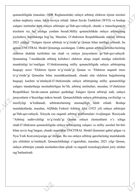 shini tan oladi va onlayn jarayonlarni qo’llab-quvvatlaydi. qonunning 7-moddasida arbitraj kelishuvi elektron aloqa orqali amalga oshirilishi mumkinligi ko’rsatilgan. o’zbekistonning milliy qonunchiligida onlayn arbitrajning huquqiy asosi “elektron tijorat to’g’risida”gi qonun va “elektron raqamli imzo to’g’risida”gi qonunlar bilan mustahkamlanadi, chunki ular elektron hujjatlarning huquqiy kuchini ta’minlaydi.o’zbekistonda onlayn arbitrajning milliy qonunchiligi xalqaro standartlarga moslashtirilgan bo’lib, arbitraj institutlari, masalan, o’zbekiston respublikasi savdo-sanoat palatasi qoshidagi xalqaro tijorat arbitraji sudi, onlayn jarayonlarni o’tkazishga imkon beradi. qonunchilikda onlayn arbitrajning xavfsizligi va maxfiyligi ta’kidlanadi, arbitratorlarning mustaqilligi talab etiladi. boshqa mamlakatlarda, masalan, aqshda federal arbitraj akti (1925 yil) onlayn arbitrajni qo’llab-quvvatlaydi, xitoyda esa raqamli arbitraj platformalari rivojlangan. rossiyada “arbitraj sudlovchiligi to’g’risida”gi qonun onlayn elementlarni o’z ichiga oladi.o’zbekiston qonunchiligida onlayn arbitrajning xalqaro va milliy asoslari bir-biri bilan uzviy bog’langan, chunki mamlakat uncitral model qonunini qabul qilgan va nyu-york konvensiyasiga qo’shilgan. bu esa onlayn arbitraj qarorlarining mamlakatda ijro etilishini ta’minlaydi. qonunchilikdagi o’zgarishlar, masalan, 2021 yilgi qonun, onlayn arbitrajni yanada moslashuvchan qiladi …