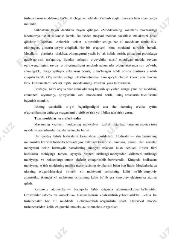 ishlatilmaganda) ishonch hosil qiladilar. don yonadi-yu, lekin portlamaydi. holbuki, tegirmonlarda unning, qand zavodlarida qand talqonining portlash hodisalari ham bo‘lgan. binobarin, moddalarning ba’zi xossalari ularning maydalanganlik darajasiga bog‘liq ekanligini o‘qitishning dastlabki bosqichidayoq eslatib o‘tish zarur. bu o‘rinda ayni bir shishani yoki yirik kristall moddani havonchada tuyib ko‘rsatish kifoyalidir. fizikaviy hodisalardan biri moddaning maydalanishi, moddalarning xossalari va ularni aniqlash haqidagi masalaga to‘g‘ridan-to‘g‘ri taalluqli bo‘lishi bilan birga, bundan keyingi mavzuda «molekula» tushunchasini moddaning bo‘linish chegarasi sifatida ta’riflash nuqtai nazarida ham ahamiyatga molikdir. suhbatdan keyin darslikda bayon qilingan «moddalarning xossalari» mavzusidagi laboratoriya ishini o‘tkazish kerak. bu ishdan maqsad moddani tavsiflash malakasini hosil qilishdir. tajribani o‘tkazish uchun o‘quvchilar stoliga har xil moddalar: temir, mis, oltingugurt, glitserin qo‘yib chiqiladi. har bir o‘quvchi bitta moddani ta’riflab beradi. metallarni plastinka shaklida, oltingugurtni yaxlit bo‘lak holida berish, glitserinni probirkaga quyib qo‘yish ma’qulroq. bundan tashqari, o‘quvchilar tavsif etiladigan modda suvdan og‘ir-yengilligini, suvda erish-erimasligini aniqlash uchun ular oldiga stakanda suv qo‘yish, …