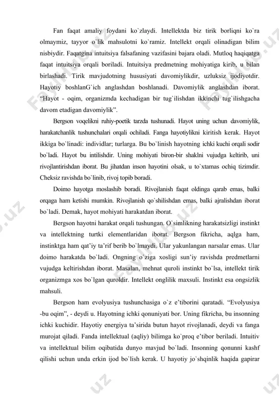 at quroli instinkt bо`lsa, intellekt tirik organizmga xos bо`lgan quroldir. intellekt onglilik maxsuli. instinkt esa ongsizlik mahsuli. bergson ham evolyusiya tushunchasiga о`z e’tiborini qaratadi. “evolyusiya -bu oqim”, - deydi u. hayotning ichki qonuniyati bor. uning fikricha, bu insonning ichki kuchidir. hayotiy energiya ta’sirida butun hayot rivojlanadi, deydi va fanga murojat qiladi. fanda intellektual (aqliy) bilimga kо`proq e’tibor beriladi. intuitiv va intellektual bilim oqibatida dunyo mavjud bо`ladi. insonning qonunni kashf qilishi uchun unda erkin ijod bо`lish kerak. u hayotiy jо`shqinlik haqida gapirar ekan intuitiv bilimga kо`proq e’tibor beradi. intuitiv bilishga fanning kuchi yetmaydi. intuitsiya har bir insonda uchraydi va u bilan yashaydi. intuitsiya bu ijod ruhidir. bergson fikricha, intuitsiya hammada bor. lekin insonlar uni, ayrim hollarda ochib berolmaydi. bergson intuitsiya va intellektni bir-biriga qarama-qarshi qilib qо`ymaydi, balki intellektual bilim intuitsiyaga xizmat qilishi kerak, deydi. bergson, fikrlar bizga tafakkur olamidan keladi. inson pok bо`lsa, unga yaxshi fikrlar keladi, nopok bо`lsa, unga nopok …