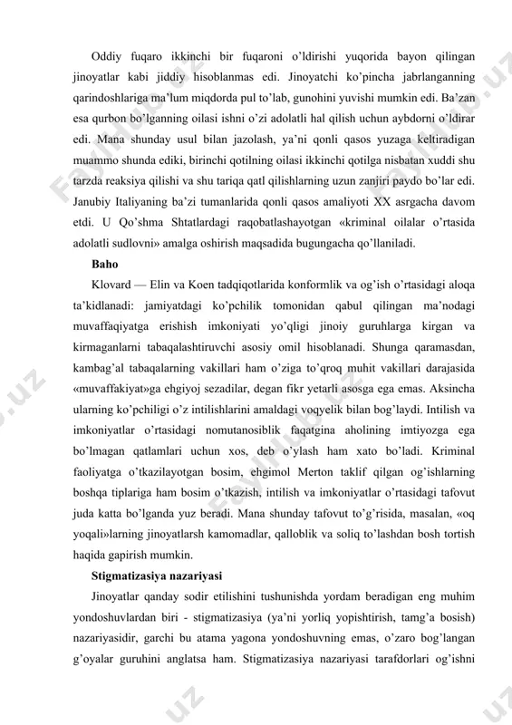 deb o’ylash ham xato bo’ladi. kriminal faoliyatga o’tkazilayotgan bosim, ehgimol merton taklif qilgan og’ishlarning boshqa tiplariga ham bosim o’tkazish, intilish va imkoniyatlar o’rtasidagi tafovut juda katta bo’lganda yuz beradi. mana shunday tafovut to’g’risida, masalan, «oq yoqali»larning jinoyatlarsh kamomadlar, qalloblik va soliq to’lashdan bosh tortish haqida gapirish mumkin. stigmatizasiya nazariyasi jinoyatlar qanday sodir etilishini tushunishda yordam beradigan eng muhim yondoshuvlardan biri - stigmatizasiya (ya’ni yorliq yopishtirish, tamg’a bosish) nazariyasidir, garchi bu atama yagona yondoshuvning emas, o’zaro bog’langan g’oyalar guruhini anglatsa ham. stigmatizasiya nazariyasi tarafdorlari og’ishni individ yoki guruh tavsiflarining majmui, deb emas, og’ayotgan xulkli odamlar va og’ishsiz xulkli odamlar o’rtasidagi o’zaro ta’sir jarayoni, deb talkin qilishadi. bu nuqgai nazarga ko’ra, og’ishning mohiyatini tushunish uchun avvalo, ba’zi odamlarga nima uchun og’ayotganlar yorlig’ini yopishtirishlarini tushunish kerak. qonun kuchi va tartibot vakillari yoki o’zining axlokiy ustanovkalarini boshqalarga o’tkaza oladigan odamlar yorliqning asosiy manbai hisoblanadilar. yorliqlar og’ishning toifasini aniqlash uchun qo’llaniladi va shu tarzda jamiyatdagi …