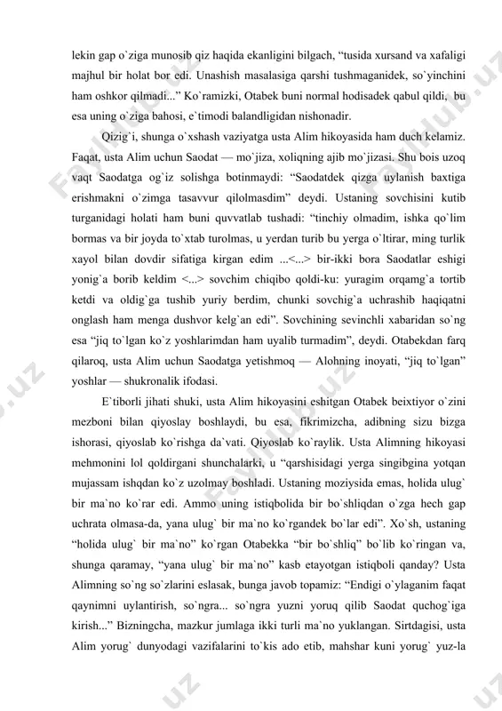ytsa-da, amaldagisi tilidagidan boshqa bo`ldi — kumushning to`y oldidagi iztiroblari shundan. xo`p, buni hasanalining voqealar rivojini tezlatib yuborgani, bemaslahat sovchiligi-yu otabekning bexabar qolganiga yo`yaylik. biroq fikrimizni quvvatlovchi boshqa bir nuqta ham bor: hasanali sovchilikdan so`ng “qutlug` bo`lsin” qilganida uni tashvishga solgani “qaysi qiziga?” degan savol bo`ldi, xolos. to`g`ri, u bir muddat shoshib qoldi, lekin gap o`ziga munosib qiz haqida ekanligini bilgach, “tusida xursand va xafaligi majhul bir holat bor edi. unashish masalasiga qarshi tushmaganidek, so`yinchini ham oshkor qilmadi...” ko`ramizki, otabek buni normal hodisadek qabul qildi, bu esa uning o`ziga bahosi, e`timodi balandligidan nishonadir. qizig`i, shunga o`xshash vaziyatga usta alim hikoyasida ham duch kelamiz. faqat, usta alim uchun saodat — mo`jiza, xoliqning ajib mo`jizasi. shu bois uzoq vaqt saodatga og`iz solishga botinmaydi: “saodatdek qizga uylanish baxtiga erishmakni o`zimga tasavvur qilolmasdim” deydi. ustaning sovchisini kutib turganidagi holati ham buni quvvatlab tushadi: “tinchiy olmadim, ishka qo`lim bormas va bir joyda to`xtab turolmas, u …