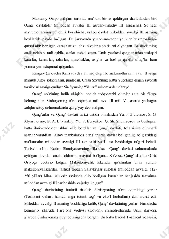 salavkiylar sulolasi (miloddan avvalgi 312-250 yillar) bilan uzluksiz ravishda olib borilgan kurashlar natijasida taxminan miloddan avvalgi iii asr boshida vujudga kelgan”. qang` davlatining hududi dastlab sirdaryoning o`rta oqimidagi yerlar (toshkent vohasi hamda unga tutash tog` va cho`l hududlari) dan iborat edi. miloddan avvalgi ii asrning boshlariga kelib, qang` davlatining yerlari birmuncha kengayib, sharqda farg`ona vodiysi (dovon), shimoli-sharqda usun daryosi, g`arbda sirdaryoning quyi oqimigacha borgan. bu katta hudud toshkent vohasini, talas vodiysini va qisman chu daryosining quyi oqimidagi yerlarni o`z ichiga olgan. aholisi o’troq hayot kechirgan, dehqonchilik bilan shug’ullangan va o’z shahriga ega bo’lgan dovondan farqli ravishda kanguy manbalarda ko’chmanchi davlat sifatida tasvirlanadi. qang’li aholisining turmush tarzi shimoli-g’arb tomondan unga qo’shni bo’lgan yuechjilar va yansay xalqlari bilan bir xilda edi37. qang`arlar xukmron bo`lgan hududda mil. avv. i va milodiy i-ii asrlarda 120000 oila 600000 kishi yashagan. mil. avv. ii asr oxiri - i asr boshlarida qang` davlatining eng rivojlangan davridir. shu …