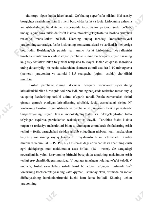 erish tezligi – fosfat zarrachalari sirtidan ajralib chiqadigan nisbatan kam harakatchan kalg’tsiy ionlarining suyuq fazada diffuziyalanishi bilan belgilanadi. bunday mulohaza uchun sao – p2o5 – n2o sistemasidagi eruvchanlik va apatitning erish egri chiziqlariga mos mahlumotlar asos bo’ladi (18 – rasm). oz darajadagi neytrallanish, yahni jarayonning birinchi bosqichida apatitning maksimum erish tezligi eruvchanlik diagrammasidagi v nuqtaga tutashgan holatiga to’g’ri keladi. v nuqtada, fosfat zarrachalari sirtida hosil bo’ladigan to’yingan eritmada sa2+ ionlarining kontsentratsiyasi eng katta qiymatli, shunday ekan, eritmada bu ionlar diffuziyasining haraktalantiruvchi kuchi ham katta bo’ladi. shuning uchun jarayonning 18 – rasm. apatitning qisman neytrallangan (z – turli neytrallanish darajali, %) fosfat kislota eritmalarida erish egri chizig’ini 40os dagi sao – p2o5 – n2o sistemasi izotermasi (avs chiziq) bilan taqqoslash. birinchi bosqichida yuqori parchalanish darajasiga erishish uchun shunday boshlang’ich kontsentratsiyali fosfat kislota qo’llanilishi maqsadga muvofiqki, qaysiki u ca(h2po4)2*h2o va cahpo4 lar bilan muvozanatdagi nuqtaga mos keluvchi tarkibga yaqin bo’lgan to’yingan eritma …