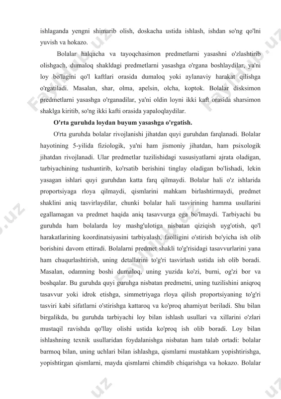 ekin yasagan ishlari quyi guruhdan katta farq qilmaydi. bolalar hali o'z ishlarida proportsiyaga rloya qilmaydi, qismlarini mahkam birlashtirmaydi, predmet shaklini aniq tasvirlaydilar, chunki bolalar hali tasvirining hamma usullarini egallamagan va predmet haqida aniq tasavvurga ega bo'lmaydi. tarbiyachi bu guruhda ham bolalarda loy mashg'ulotiga nisbatan qiziqish uyg'otish, qo'l harakatlarining koordinatsiyasini tarbiyalash, faolligini o'stirish bo'yicha ish olib borishini davom ettiradi. bolalarni predmet shakli to'g'risidagi tasavvurlarini yana ham chuqurlashtirish, uning detallarini to'g'ri tasvirlash ustida ish olib boradi. masalan, odamning boshi dumaloq, uning yuzida ko'zi, burni, og'zi bor va boshqalar. bu guruhda quyi guruhga nisbatan predmetni, uning tuzilishini aniqroq tasavvur yoki idrok etishga, simmetriyaga rloya qilish proportsiyaning to'g'ri tasviri kabi sifatlarni o'stirishga kattaroq va ko'proq ahamiyat beriladi. shu bilan birgalikda, bu guruhda tarbiyachi loy bilan ishlash usullari va xillarini o'zlari mustaqil ravishda qo'llay olishi ustida ko'proq ish olib boradi. loy bilan ishlashning texnik usullaridan foydalanishga nisbatan ham talab ortadi: bolalar barmoq bilan, uning uchlari …