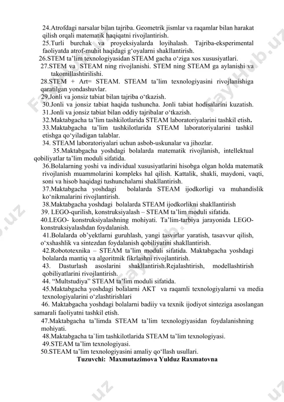 nologiyasini tadbiq etishda elektron ta’lim resurslaridan foydalanish. 22.multimediya vositalari, animatsiyalardan ta’lim-tarbiya jarayonida foydalanish. mashg‘ulotlar uchun didaktik ta’minot yaratish. 23. f.frebelning didaktik tizimi. 24.atrofdagi narsalar bilan tajriba. geometrik jismlar va raqamlar bilan harakat qilish orqali matematik haqiqatni rivojlantirish. 25.turli burchak va proyeksiyalarda loyihalash. tajriba-eksperimental faoliyatda atrof-muhit haqidagi g‘oyalarni shakllantirish. 26.stem ta’lim texnologiyasidan steam gacha о‘ziga xos xususiyatlari. 27.stem va steam ning rivojlanishi. stem ning steam ga aylanishi va takomillashtirilishi. 28.stem + art= steam. steam ta’lim texnologiyasini rivojlanishiga qaratilgan yondashuvlar. 29.jonli va jonsiz tabiat bilan tajriba о‘tkazish. 30.jonli va jonsiz tabiat haqida tushuncha. jonli tabiat hodisalarini kuzatish. 31.jonli va jonsiz tabiat bilan oddiy tajribalar о‘tkazish. 32.maktabgacha ta’lim tashkilotlarida steam laboratoriyalarini tashkil etish. 33.maktabgacha ta’lim tashkilotlarida steam laboratoriyalarini tashkil etishga qо‘yiladigan talablar. 34. steam laboratoriyalari uchun asbob-uskunalar va jihozlar. 35.maktabgacha yoshdagi bolalarda matematik rivojlanish, intellektual qobiliyatlar ta’lim moduli sifatida. 36.bolalarning yoshi va individual xususiyatlarini hisobga olgan holda matematik rivojlanish muammolarini kompleks hal qilish. …