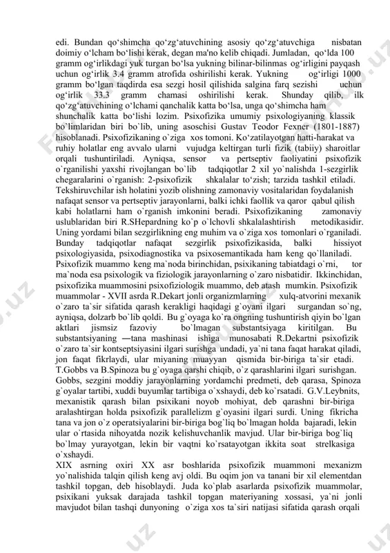 10000000 barovar zid quvvat talab qilinadi. analizatorning mutlaq sezuvchanligi sezgining faqat quyi emas, balki yuqori chegarasi bilan kifoyalanadi. sezgining mutlaqo yuqori sezuvchanligi deb qo‘zg‘atuvchining kuch bilan ta'sir qilishiga aytiladi. bunda ta'sir ko‘rsatayotgan qo‘zg‘atuvchiga aynan o‘xshaydigan sezgi hosil bo‘ladi. bizning reseptorlarimizga ta'sir qilayotgan qo‘zg‘atuvchilar kuchining yana ham oshishi og‘riq sezgisini hosil qiladi. nemis fiziologi e.veber (1795-1878) kishining o‘ng va chap qo‘llarida ko‘tarib turgan ikkita narsaning qaysi biri og‘irroq ekanligini aniqlay bilish qobiliyatini tekshirar ekan, farq ajratish sezgirligi mutloq emas, balki nisbiyligini qayd etgan edi. bundan qo‘shimcha qo‘zg‘atuvchining asosiy qo‘zg‘atuvchiga nisbatan doimiy o‘lcham bo‘lishi kerak, degan ma'no kelib chiqadi. jumladan, qo‘lda 100 gramm og‘irlikdagi yuk turgan bo‘lsa yukning bilinar-bilinmas og‘irligini payqash uchun og‘irlik 3.4 gramm atrofida oshirilishi kerak. yukning og‘irligi 1000 gramm bo‘lgan taqdirda esa sezgi hosil qilishida salgina farq sezishi uchun og‘irlik 33.3 gramm chamasi oshirilishi kerak. shunday qilib, ilk qo‘zg‘atuvchining o‘lchami qanchalik katta bo‘lsa, unga qo‘shimcha ham shunchalik katta bo‘lishi …