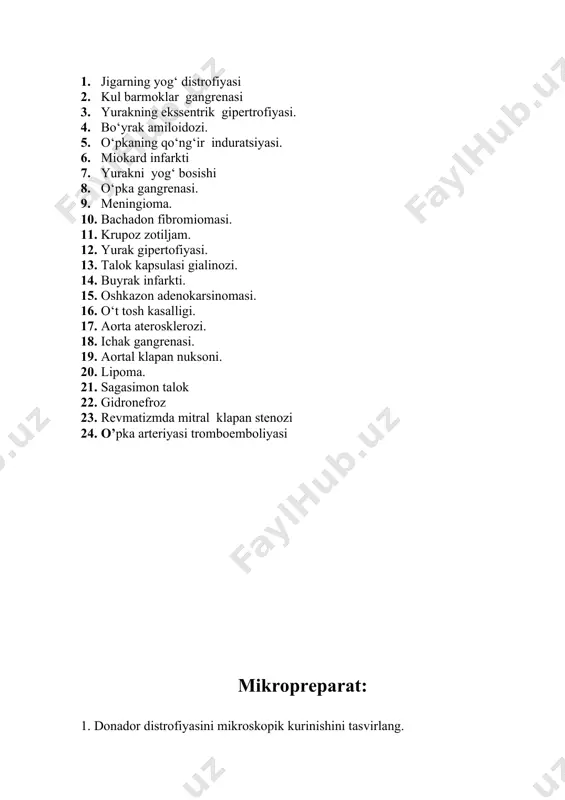 trofiyasi. 4. bo‘yrak amiloidozi. 5. o‘pkaning qo‘ng‘ir induratsiyasi. 6. miokard infarkti 7. yurakni yog‘ bosishi 8. o‘pka gangrenasi. 9. meningioma. 10. bachadon fibromiomasi. 11. krupoz zotiljam. 12. yurak gipertofiyasi. 13. talok kapsulasi gialinozi. 14. buyrak infarkti. 15. oshkazon adenokarsinomasi. 16. o‘t tosh kasalligi. 17. aorta aterosklerozi. 18. ichak gangrenasi. 19. aortal klapan nuksoni. 20. lipoma. 21. sagasimon talok 22. gidronefroz 23. revmatizmda mitral klapan stenozi 24. o’pka arteriyasi tromboemboliyasi mikropreparat: 1. donador distrofiyasini mikroskopik kurinishini tasvirlang. 2. jigar gepatositlarining yog distrofiyasi 3. talok kon tomirlari gialinozi. 4. aorta aterosklerozi (sudan iii). 5. miokardning ishemik infarkti. 6. kon tomirlarda aralash tromb. 7. buyrak naychalar epiteliysining nekrozi. 8. bachadon adenokarsinomasi. 9. surunkali miyeloleykozda jigarda uzgarishlar. 10. yirik uchogli kardioskleroz 11. gipertoniya kasalligida 12. miokard gipertrofiyasi. 13. jigar gepatositlarining yog distrofiyasi. 14. miokardning gipertrofiyasi. 15. buyrak infarkti. 16. oshkazon adenokarsinomasi. 17. nefroblastoma. 18. aorta aterosklerozi. 19. jigarning kavernoz gemangiomasi. 20. miokardning ishemik infarkti. …