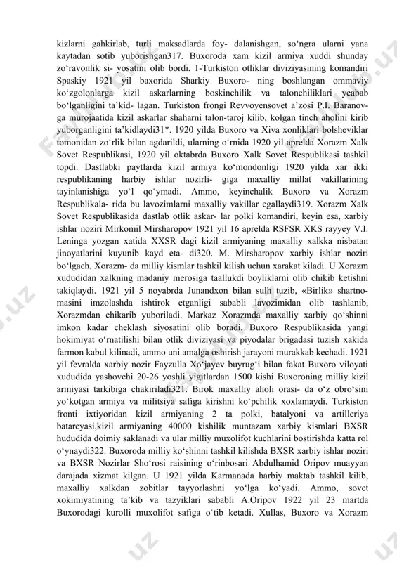 ilan hisoblashmay, boy- mi, bechorami - \yech ajratmasdan yotkizdilar, taladilar, uldirdilar»’1 \ - deb kayd etilgan edi. sovet xokimiyati turkiston o‘lkasida o‘z hukmronligini kurol kuchi bilan saklab turish maksadida 1919 yil avgustda yagona turkiston fronti tashkil kilinadi. uning birinchi ko‘mondoni m.v. frunze edi. 1919 yil 20 noyabrda turkiston fronti xarbiy sh gabi samaradan toshkentga kelib o‘rnashadi. turknstonga markazdan doimiy ravishda katta mikdordagi kizil askarlar yuborilib turiladi. masalan, 1919 yil yozida turkiston respublikasidagi kizil armiya kismlarida 35.378 jangchi bo‘lgan bo‘lsa, turkiston fronti tashkil kilingandan keyin rossiyadan turkistonga 71.751 jangchi va 185 ga pulemyot jo‘natiladi. 1920 yil 1 sentabrda kizil askarlar- ning soni 182.800 kishiga yetgan'14. 1920 yil may oyida m.v.frunzening buyrugi bilan maxalliy axolidan 30.000 kishi kizil armiya safiga majburiy ravishda olingan'1". turkiston fronti 1920 yil fevralda xiva xonligini, 2 sentabrda esa, buxoro amirligini agdarib tashlab, bolsheviklar bu xududlarni xam egalladilar. kizil askarlar xorazm va buxoro xududlarida maxalliy axoliga nisbatan katagon …