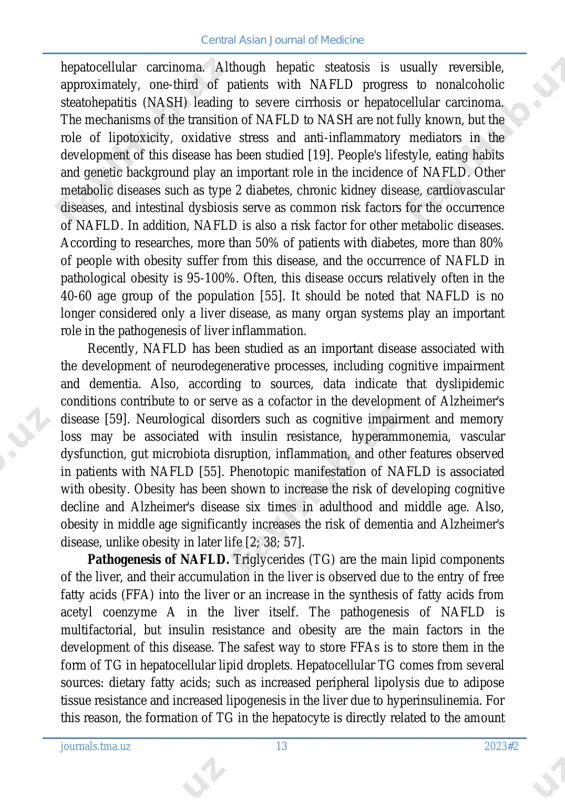 ance. one of the main causes of liver cirrhosis is nafld. because, nafld is characterized by the accumulation of triglycerides in the liver and can progress from simple fatty steatosis, steatohepatitis to fibrosis and eventually cirrhosis which can progress to central asian journal of medicine central asian journal of medicine journals.tma.uz 13 2023#2 hepatocellular carcinoma. although hepatic steatosis is usually reversible, approximately, one-third of patients with nafld progress to nonalcoholic steatohepatitis (nash) leading to severe cirrhosis or hepatocellular carcinoma. the mechanisms of the transition of nafld to nash are not fully known, but the role of lipotoxicity, oxidative stress and anti-inflammatory mediators in the development of this disease has been studied [19]. people's lifestyle, eating habits and genetic background play an important role in the incidence of nafld. other metabolic diseases such as type 2 diabetes, chronic kidney disease, cardiovascular diseases, and intestinal dysbiosis serve as common risk factors for …