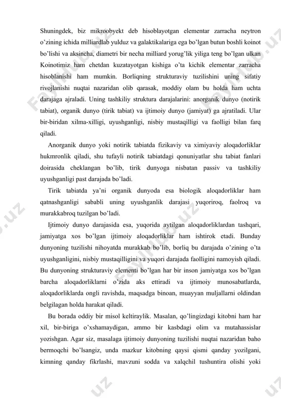 loqadorliklardan tashqari, jamiyatga xos bo’lgan ijtimoiy aloqadorliklar ham ishtirok etadi. bunday dunyoning tuzilishi nihoyatda murakkab bo’lib, borliq bu darajada o’zining o’ta uyushganligini, nisbiy mustaqilligini va yuqori darajada faolligini namoyish qiladi. bu dunyoning strukturaviy elementi bo’lgan har bir inson jamiyatga xos bo’lgan barcha aloqadorliklarni o’zida aks ettiradi va ijtimoiy munosabatlarda, aloqadorliklarda ongli ravishda, maqsadga binoan, muayyan muljallarni oldindan belgilagan holda harakat qiladi. bu borada oddiy bir misol keltiraylik. masalan, qo’lingizdagi kitobni ham har xil, bir-biriga o’xshamaydigan, ammo bir kasbdagi olim va mutahassislar yozishgan. agar siz, masalaga ijtimoiy dunyoning tuzilishi nuqtai nazaridan baho bermoqchi bo’lsangiz, unda mazkur kitobning qaysi qismi qanday yozilgani, kimning qanday fikrlashi, mavzuni sodda va xalqchil tushuntira olishi yoki murakkab tilda bayon qilishiga e’tibor bering. shunda masala biroz oydinlashadi. xuddi shunday holni sizga turli fanlardan dars berayotgan o’qituvchilar misolida ham kuzatishingiz mumkin. keyin esa, o’zingiz va o’rtoqlaringizning darslarga, kitoblarga, ularni o’zlashtirib, o’qib va o’qib olishga, hayotga munosabatingizga vijdonan baho …