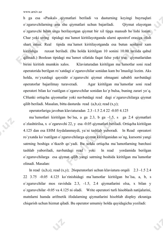 askal dasturlash tili qoidalari bilan yozilgagn arifmetik ifodalarning qiymatlarini ham hisoblash mumkin. masalan: ); 5 . 10 3 ғ 15 4 * 3 ( − қ write buyrug`ining natijasi qavslar ichida berilgan ifodaning qiymati bo`lgan 00 5000000000 , 6 қ e ko`rinishdagi sonni ekranga chiqarishdan iborat bo`ladi. agar write yordamida ekranga chiqarish talab qilingan ma`lumotlar sifatida o`zgaruvchilar ro`yxati berilgan bo`lsa, u holda bu o`zgaruvchilarning qiymatlari ehm xotirasidan qidirib topiladi va ekranga chiqariladi. faraz qilaylik, biror dasturning bajarilishi davomida x, y, x o`zgaruvchilar mos ravishda 23, 123.12, `paskal` qiymatlarini olgan bo`lsin. u holda write(x,y,z); operatorini bajarilishi natijasida ekranda 02 2312000000 . 1 01 3000000000 . 2 қ қ е е paskal ko`rinishidagi ma`lumotlar chiqariladi. bu yozuvlardan ko`rinib turibdiki, ekrandagi sonli ma`lumotlar o`qish va tushunish uchun bir oz noqulay. ana shu noqulaylik oldini olish uchun ekranda uzatiladigan sonli ma`lumotlarni ma`lum bir o`lchamga solishga (formatlashga) to`g`ri keladi. o`lcham odatda ikki butun sondan iborat …