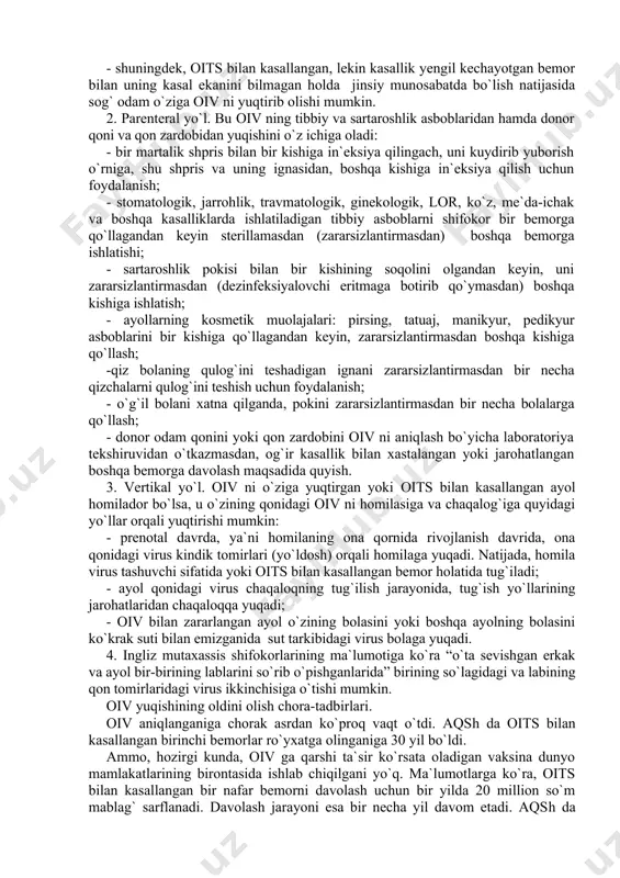 ini bilgandagina har bir odam uni o`ziga yuqtirmaslik chorasini ko`rishi oson bo`ladi. avvalo, aytish kerakki, oiv sog` odamga, asosan, virus tashib yuruvchi, lekin vaqtincha kasallanmagan odamdan hamda oits bilan xastalangan bemordan yuqadi. oiv ning yuqish yo`llari quyidagilardir: 1.jinsiy yo`l. oiv ni o`ziga yuqtirib, vaqtincha kasallanmagan , lekin sog` holatda virusni o`zida tashib yuruvchi odam (erkak yoki ayol) bilan jinsiy munosabatda bo`lish; - shuningdek, oits bilan kasallangan, lekin kasallik yengil kechayotgan bemor bilan uning kasal ekanini bilmagan holda jinsiy munosabatda bo`lish natijasida sog` odam o`ziga oiv ni yuqtirib olishi mumkin. 2. parenteral yo`l. bu oiv ning tibbiy va sartaroshlik asboblaridan hamda donor qoni va qon zardobidan yuqishini o`z ichiga oladi: - bir martalik shpris bilan bir kishiga in`eksiya qilingach, uni kuydirib yuborish o`rniga, shu shpris va uning ignasidan, boshqa kishiga in`eksiya qilish uchun foydalanish; - stomatologik, jarrohlik, travmatologik, ginekologik, lor, ko`z, me`da-ichak va boshqa kasalliklarda ishlatiladigan tibbiy asboblarni shifokor bir bemorga …