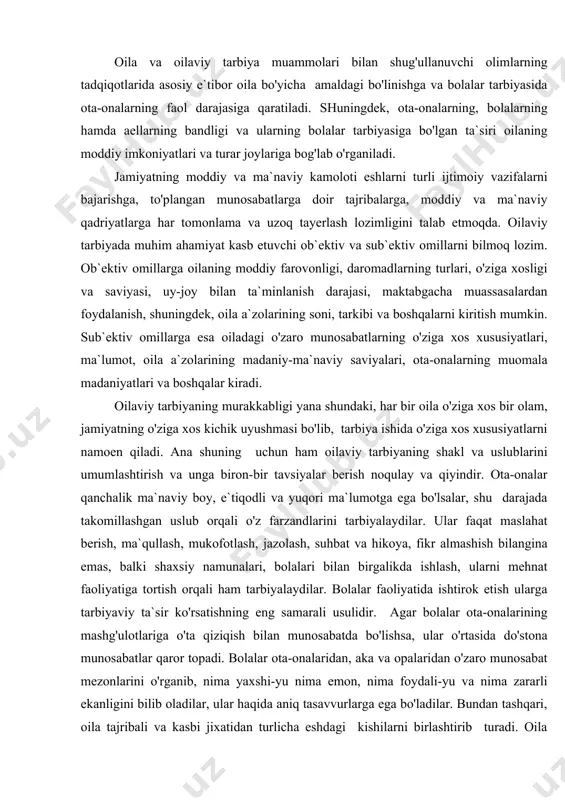 ni kiritish mumkin. sub`ektiv omillarga esa oiladagi o'zaro munosabatlarning o'ziga xos xususiyatlari, ma`lumot, oila a`zolarining madaniy-ma`naviy saviyalari, ota-onalarning muomala madaniyatlari va boshqalar kiradi. oilaviy tarbiyaning murakkabligi yana shundaki, har bir oila o'ziga xos bir olam, jamiyatning o'ziga xos kichik uyushmasi bo'lib, tarbiya ishida o'ziga xos xususiyatlarni namoen qiladi. ana shuning uchun ham oilaviy tarbiyaning shakl va uslublarini umumlashtirish va unga biron-bir tavsiyalar berish noqulay va qiyindir. ota-onalar qanchalik ma`naviy boy, e`tiqodli va yuqori ma`lumotga ega bo'lsalar, shu darajada takomillashgan uslub orqali o'z farzandlarini tarbiyalaydilar. ular faqat maslahat berish, ma`qullash, mukofotlash, jazolash, suhbat va hikoya, fikr almashish bilangina emas, balki shaxsiy namunalari, bolalari bilan birgalikda ishlash, ularni mehnat faoliyatiga tortish orqali ham tarbiyalaydilar. bolalar faoliyatida ishtirok etish ularga tarbiyaviy ta`sir ko'rsatishning eng samarali usulidir. agar bolalar ota-onalarining mashg'ulotlariga o'ta qiziqish bilan munosabatda bo'lishsa, ular o'rtasida do'stona munosabatlar qaror topadi. bolalar ota-onalaridan, aka va opalaridan o'zaro munosabat mezonlarini o'rganib, nima yaxshi-yu nima …