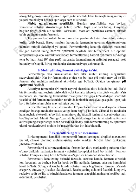 raturada fermentlarni aktivligi pasayadi, yoki o‘z ta’sirini butunlay yo‘qotadi. lekin ularda hech qanday kimyoviy o‘zgarishi bo‘lmaydi. harorat oshishi bilan fermentlar aktivligi ham oshadi. masalan: qish fasllarida temperatura 00sdan past bo‘lganda ham o‘simliklarni hayot faoliyati butunlay to‘xtamaydi, ammo keskin ravishda pasayib ketadi. bahorda esa kuchayadi va shu bilan birga ulardagi ferment sistemalarining aktivligi ortadi. fermentlar anorganik katalizatorlardan farq qilib, spesifik ta’sir qilish xususiyatiga ega. ularning bunday spesifikligi tirik organizmlarga xos bo‘lgan muhim xususiyatlardan biri hisoblanadi. har bir fermentning o‘z substrati bo‘lib, faqat shu substratni parchalaydi, ya’ni ferment substratga kalit qulfga tushgandek mos kelishi kerak. hozirgi vaqtda fermentlar spesifikligining quyidagi asosiy turlari mavjud. absolyut speksifiklik. agar ferment faqat bitta substratni parchalasa, bunda, u absalyut spesifiklikka ega bo‘ladi. bunga ureaza fermentini misol qilib ko‘rsatish mumkin. bu ferment bitta moddaning - karbamidning so2-nn3 parchalanish reaksiyasini katalizlaydi. absolyut guruhlangan spesifik. bu tipdagi fermentlarning mohiyati shundan iboratki, ular bir-biriga o‘xshash tuzilgan birikmalarga ta’sir etadi. maslan: alkogoldegidrogenaza, …
