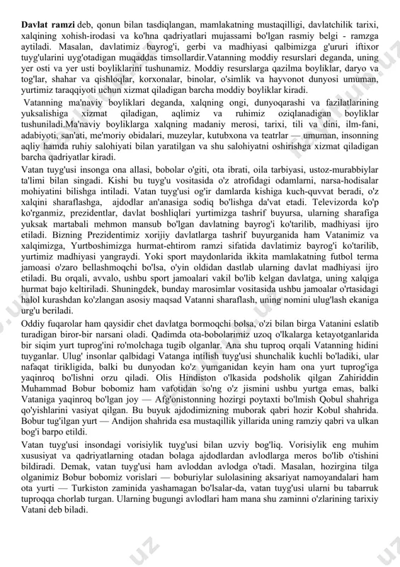 yg'otadi. keyin ularni o'ziga, o'zining betakror xususiyatlariga moslab tarbiyalaydi. shuning uchun ham odamning his-tuyg'ulari, xotiralari, ma'naviy tarbiyasi, avvalo, u tug'ilgan, voyaga yetgan vatan bilan bog'liq. shu bois, vatan tuyg'usi insonga bir umr hamroh, hamnafas bo'ladi. vatanning nomi aytilishi bilan uning bag'rida o'tgan yillarimiz esimizga tushadi, qalbimizda go'zal manzaralar, his-tuyg'ular uyg'onadi. masalan, toshkent shahrining ko'kcha dahasida o'sib-ulg'ayganlar bu nomni eshitishi bilan hayajonlanib ketadi. yoki samarqand shahri​ning registon yoxud buxoroning labi hovuz maydoni atrofida voyaga yetganlar bu nomlarni eshitishi bilan noyob me'moriy obidalarimizni ko'z oldiga keltirib, o'z bolaligini eslaydi, o'sha yillarni qo'msaydi. vatan ramzlarini ko'rganda, yurtimizning betakror tabiatini tomosha qilganda, uning moddiy va ma'naviy boyliklaridan bahramand bo'lganda, olis ellarda vatandoshlarimiz bilan ko'rishganda, ular​ning sport, madaniyat, san'at va boshqa sohalarda erishgan yutuqlarini eshitganda beixtiyor quvonamiz. ramz so'zi belgi, ishora, dalolat degan ma'nolarni bildiradi. davlat ramzi deb, qonun bilan tasdiqlangan, mamlakatning mustaqilligi, davlatchilik tarixi, xalqining xohish-irodasi va ko'hna qadriyatlari mujassami bo'lgan rasmiy belgi - …