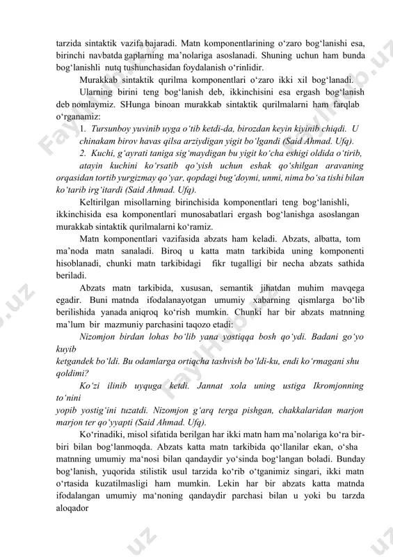 sh bog‘lanish deb nomlaymiz. shunga binoan murakkab sintaktik qurilmalarni ham farqlab o‘rganamiz: 1. tursunboy yuvinib uyga o‘tib ketdi-da, birozdan keyin kiyinib chiqdi. u chinakam birov havas qilsa arziydigan yigit bo‘lgandi (said ahmad. ufq). 2. kuchi, g‘ayrati taniga sig‘maydigan bu yigit ko‘cha eshigi oldida o‘tirib, atayin kuchini ko‘rsatib qo‘yish uchun eshak qo‘shilgan aravaning orqasidan tortib yurgizmay qo‘yar, qopdagi bug‘doymi, unmi, nima bo‘sa tishi bilan ko‘tarib irg‘itardi (said ahmad. ufq). keltirilgan misollarning birinchisida komponentlari teng bog‘lanishli, ikkinchisida esa komponentlari munosabatlari ergash bog‘lanishga asoslangan murakkab sintaktik qurilmalarni ko‘ramiz. matn komponentlari vazifasida abzats ham keladi. abzats, albatta, tom ma’noda matn sanaladi. biroq u katta matn tarkibida uning komponenti hisoblanadi, chunki matn tarkibidagi fikr tugalligi bir necha abzats sathida beriladi. abzats matn tarkibida, xususan, semantik jihatdan muhim mavqega egadir. buni matnda ifodalanayotgan umumiy xabarning qismlarga bo‘lib berilishida yanada aniqroq ko‘rish mumkin. chunki har bir abzats matnning ma’lum bir mazmuniy parchasini taqozo etadi: nizomjon birdan lohas …