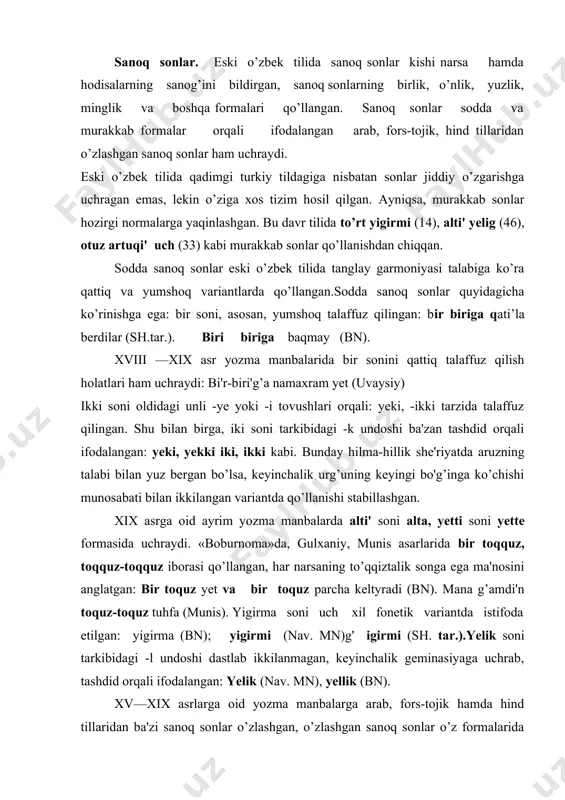onetik variantda istifoda etilgan: yigirma (bn); yigirmi (nav. mn)g' igirmi (sh. tar.).yelik soni tarkibidagi -l undoshi dastlab ikkilanmagan, keyinchalik geminasiyaga uchrab, tashdid orqali ifodalangan: yelik (nav. mn), yellik (bn). xv—xix asrlarga oid yozma manbalarga arab, fors-tojik hamda hind tillaridan ba'zi sanoq sonlar o’zlashgan, o’zlashgan sanoq sonlar o’z formalarida qo’llangan. fors-tojikcha: sadhazar (lutf.); du bara (muq.)- hindcha lak soni xvi—xix asrlarga oid yozma manbalarda qo’llangan: yuz mi'nni' lak derlar (bn); mi'n lak somni' (muq.)- «boburnoma»da hindcha ko’rur — (o’n million), arb (bir milliard,padam (milli-trillion), san (eng yuqori sanoq son) sanoq sonlari qo’llangan. dona sonlar. xv—xix asrlarga oid yozma manbalarda dona sonlar ifodalovchi formalar kam rivojlangan, dona sonlar vazifasini sonning turli formalari bajargan. navoiyning «mahbubul qulub», «sab'ai sayyor», «shayboniynoma» asarlarida bir, ikki sanoq soniga -ta affiksi qo’shilib dona son hosil bo’lgan birta yarmag’ ikki bo’lub (nav. mq); birta o’pmakni iki bo’lyb (nav.mq,). xix asrlarga oid yozma manbalarda sanoq sonlar dona sonlar ma'nosida …