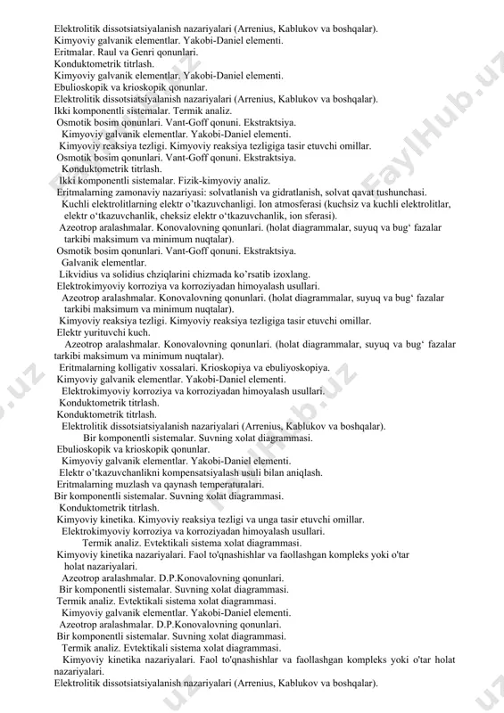 boshqalar). osmotik bosim qonunlari. vant-goff qonuni. ekstraktsiya. elektrokimyoviy korroziya va korroziyadan himoyalash usullari. birinchi va ikkinchi tur fazaviy o’tishlar. ikki komponentli sistemalarning grafik tasviri. kuchli elektrolitlarning elektr o’tkazuvchanligi. katoforetik va relaksatsion qarshiliklar. kimyoviy reaksiya tartibi. reaksiya tartibini aniqlash usullari (birinchi tartibli, ikkinchi tartibli, uchinchi tartibli). ebulioskopik va krioskopik qonunlar. kimyoviy kinetika nazariyalari. faol to'qnashishlar va faollashgan kompleks yoki o'tar holat nazariyalari. kimyoviy galvanik elementlar. yakobi-daniel elementini tushuntiring. ebulioskopik va krioskopik qonunlar. ideal, cheksiz suyultirilgan va real eritmalar. molyar elektr o’tkazuvchanlik. kimyoviy galvanik elementlar. yakobi-daniel elementi. konduktometrik titrlash. birinchi va ikkinchi tur fazaviy o’tishlar. gibbs-konovalov qonunlari. konduktometrik titrlash. kimyoviy reaksiyalar kinetikasini o’rganishning amaliy axamiyati. ikki komponentli sistemalar. fizik-kimyoviy analiz. termik analiz. ideal, real va cheksiz suyultirilgan eritmalar. konsentratsion elementlar. elektrodlarning sinflanishi. kimyoviy kinetika nazariyalari. faol to'qnashishlar va faollashgan kompleks yoki o'tar holat nazariyalari. ideal va real eritmalar. likvidius va solidius chiziqlarini chizmada ko’rsatib izoxlang. kataliz. gomogen kataliz. azeotrop aralashmalar. d.p.konovalovning qonunlari. …