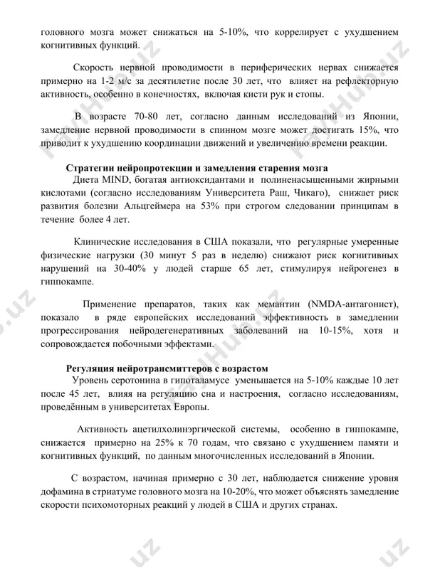 цгеймера на 53% при строгом следовании принципам в течение более 4 лет. клинические исследования в сша показали, что регулярные умеренные физические нагрузки (30 минут 5 раз в неделю) снижают риск когнитивных нарушений на 30-40% у людей старше 65 лет, стимулируя нейрогенез в гиппокампе. применение препаратов, таких как мемантин (nmda-антагонист), показало в ряде европейских исследований эффективность в замедлении прогрессирования нейродегенеративных заболеваний на 10-15%, хотя и сопровождается побочными эффектами. регуляция нейротрансмиттеров с возрастом уровень серотонина в гипоталамусе уменьшается на 5-10% каждые 10 лет после 45 лет, влияя на регуляцию сна и настроения, согласно исследованиям, проведённым в университетах европы. активность ацетилхолинэргической системы, особенно в гиппокампе, снижается примерно на 25% к 70 годам, что связано с ухудшением памяти и когнитивных функций, по данным многочисленных исследований в японии. с возрастом, начиная примерно с 30 лет, наблюдается снижение уровня дофамина в стриатуме головного мозга на 10-20%, что может объяснять замедление скорости психомоторных реакций у людей в …