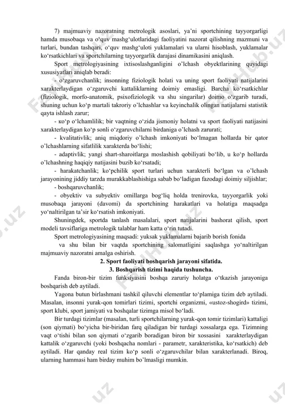 ish; 3) yuqorida keltirilgan har bir ko‘rsatkich bo‘yicha nazoratga olingan ma'lumotlarni taqqoslash, baholash va tahlil qilib zarur xulosa va tavsiyalar ishlab chiqish; 4) musobaqalarda sportchining holatini, xulq - atvori va sport natijalarini nazorat qilish; 5) sportdagi o’lchash texnikasi to‘g‘risida umumnazariy bilimlar tizimini takomillashtirish, sport metrologiyasining nazariy asoslarini qo‘llash malaka va ko‘nikmalarini shakllantirish; 6) sport sohasida qo‘llanayotgan zamonaviy o’lchash tizimi va usullarini keng yoritib borish, ya’ni o‘lchov asboblaridan foydalanish va ularning yordamida o’lchash o‘tkazish, ulardagi xatoliklarni aniqlash, olingan natijalarni tahlil qilish va ular asosida rejalar, dasturlar qabul qilish malaka va ko‘nikmalarini shakllantirish; 7) majmuaviy nazoratning metrologik asoslari, ya’ni sportchining tayyorgarligi hamda musobaqa va o‘quv mashg‘ulotlaridagi faoliyatini nazorat qilishning mazmuni va turlari, bundan tashqari, o‘quv mashg‘uloti yuklamalari va ularni hisoblash, yuklamalar ko‘rsatkichlari va sportchilarning tayyorgarlik darajasi dinamikasini aniqlash. sport metrologiyasining ixtisoslashganligini o’lchash obyektlarining quyidagi xususiyatlari aniqlab beradi: - o‘zgaruvchanlik; insonning fiziologik holati va uning sport faoliyati natijalarini xarakterlaydigan o‘zgaruvchi kattaliklarning doimiy emasligi. …