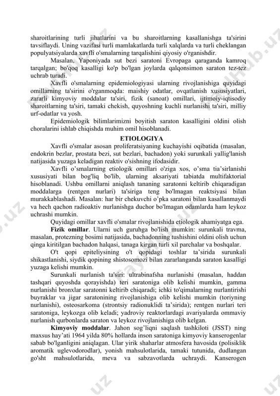 zi saratoni evropaga qaraganda kamroq tarqalgan; bo'qoq kasalligi ko'p bo'lgan joylarda qalqonsimon saraton tez-tez uchrab turadi. xavfli o'smalarning epidemiologiyasi ularning rivojlanishiga quyidagi omillarning ta'sirini o'rganmoqda: maishiy odatlar, ovqatlanish xususiyatlari, zararli kimyoviy moddalar ta'siri, fizik (sanoat) omillari, ijtimoiy-iqtisodiy sharoitlarning ta'siri, tamaki chekish, quyoshning kuchli nurlanishi ta'siri, milliy urf-odatlar va yosh. epidemiologik bilimlarimizni boyitish saraton kasalligini oldini olish choralarini ishlab chiqishda muhim omil hisoblanadi. etiologiya xavfli o'smalar asosan proliferatsiyaning kuchayishi oqibatida (masalan, endokrin bezlar, prostata bezi, sut bezlari, bachadon) yoki surunkali yallig'lanish natijasida yuzaga keladigan reaktiv o'sishning ifodasidir. xavfli o’smalarning etiologik omillari o'ziga xos, o’sma tia’sirlanishi xususiyati bilan bog'liq bo'lib, ularning aksariyati tabiatda multifaktorial hisoblanadi. ushbu omillarni aniqlash tananing saratonni keltirib chiqaradigan moddalarga (rentgen nurlari) ta'siriga teng bo'lmagan reaktsiyasi bilan murakkablashadi. masalan: har bir chekuvchi o’pka saratoni bilan kasallanmaydi va hech qachon radioaktiv nurlanishga duchor bo'lmagan odamlarda ham leykoz uchrashi mumkin. quyidagi omillar xavfli o'smalar rivojlanishida etiologik ahamiyatga ega. fizik omillar. ularni …