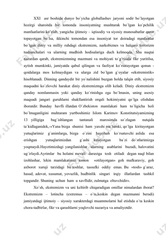 zga o`zini hayrihoh ko`rsatuvchi aslida esa erishgan yutuqlarimizdan g`ashi kelayotgan ba`zi do`stlarimizga yoqmaydi.hayotimizdagi yangilanishlar ularning asablarini buzadi, halovatini ug`irlaydi.ayrimlar bu holatni mevali daraxtga tosh otiladi degan naql bilan izohlashar, lekin mamlakatimiz tomon «otilayotgan» goh mafkuraviy, goh axborot xuruji tarzidagi bu toshlar, tassufki oddiy emas. bu «tosh» g`araz, hasad, adovat, xusumat, yovuzlik, hudbinlik singari irqiy illatlardan tashkil topgandir. shuning uchun ham u xavflidir, zulmatga eltuvchidir». xo`sh, ekstremizm va uni keltirib chiqaradigan omillar nimalardan iborat? ekstremizm – lotincha (extremus – o`ta,keskin degan mazmunni beradi) jamiyatdagi ijtimoiy – siyosiy xarakterdagi muammolarni hal etishda o`ta keskin chora-tadbirlar, fikr va qarashlarni yoqlovchi nazariya va amaliyotdir. ekstremizm mazmuniga ko`ra – diniy va dunyoviy bo`lishi yoki namoyon bo`lishiga ko`ra – hududiy, mintaqaviy, halqaro shakllarga bo`linadi. ekstremistlar qarashlari juda chuqur ildizlarga ega bo`lib, ular hech qachon chegara bilmagan yoki din, millat, biron bir mamlakat hududini tan olmagan. dunyoviy ekstremizmning siyosiy, iqtisodiy va mafkuraviy ko`rinishlari mavjud bo`lsa, diniy ekstremizm …