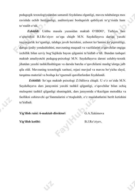 ik bilan uzviy bog‘liqlikda bayon qilganini ta’kidlab o‘tdi. bundan tashqari maktab amaliyotchi pedagog-psixologi m.n. saydullayeva darsni uslubiy-texnik jihatdan yaxshi tashkillashtirgan va darsda barcha o‘quvchilarni mashg‘ulotga jalb qila oldi. mavzuning texnologik xaritasi, rejasi mavjud va mavzu bo‘yicha slayd, tarqatma material va boshqa ko‘rgazmali qurollarlardan foydalandi. eshitildi: so‘zga maktab psixologi z.odilova chiqdi. u o‘z so‘zida m.n. saydullayeva dars jarayonini yaxshi tashkil qilganligi, o‘quvchilar bilan ochiq muloqotni tashkil qilganligi shuningdek, dars jarayonida o‘tkazilgan metodika va faollikni oshiruvchi qo‘llanmalarini o‘rtoqlashib, o‘z maslahatlarini berib ketishini ta’kidladi. yig‘ilish raisi: 6-maktab direktori g.a.xakimova yig‘ilish kotibi: b.j.ro‘ziyev,