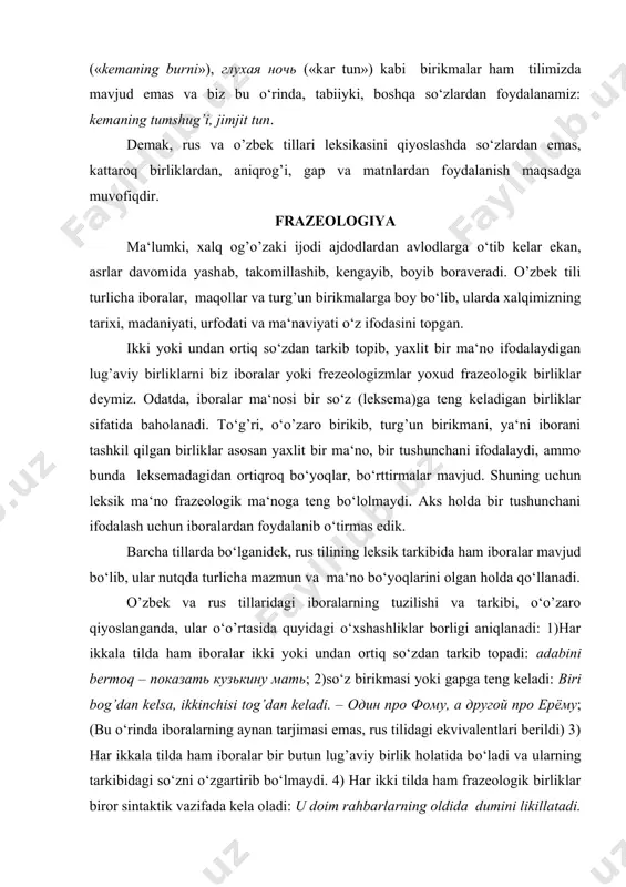 ib topadi: adabini bermoq – показать кузькину мать; 2)so‘z birikmasi yoki gapga teng keladi: biri bog’dan kelsa, ikkinchisi tog’dan keladi. – один про фому, а другой про ерёму; (bu o‘rinda iboralarning aynan tarjimasi emas, rus tilidagi ekvivalentlari berildi) 3) har ikkala tilda ham iboralar bir butun lug’aviy birlik holatida bo‘ladi va ularning tarkibidagi so‘zni o‘zgartirib bo‘lmaydi. 4) har ikki tilda ham frazeologik birliklar biror sintaktik vazifada kela oladi: u doim rahbarlarning oldida dumini likillatadi. – он всегда вертит хвостом перед начальниками. 5) har ikki tilda ham iboralar nutq jarayonida hosil qilinmaydi, balki tilda tayyor lisoniy birlik sifatida yashaydi. o’zbek va rus tillaridagi frazeologizmlar semantik jihatdan o’zaro qiyoslanganda, quyidagi holatlar namoyon bo’ladi: ayrim o’zbekcha iboralar rus tilidagi iboralarga ham shaklan, ham ma‘nosi bilan muvofiq keladi: pashshaga ham ozor bermaydi – и мухи не обидит, ko’z qorachig’idek asramoq – беречь как зеницу ока, tepa sochi tikka bo’ldi – волосы дыбом; o’zbek va …