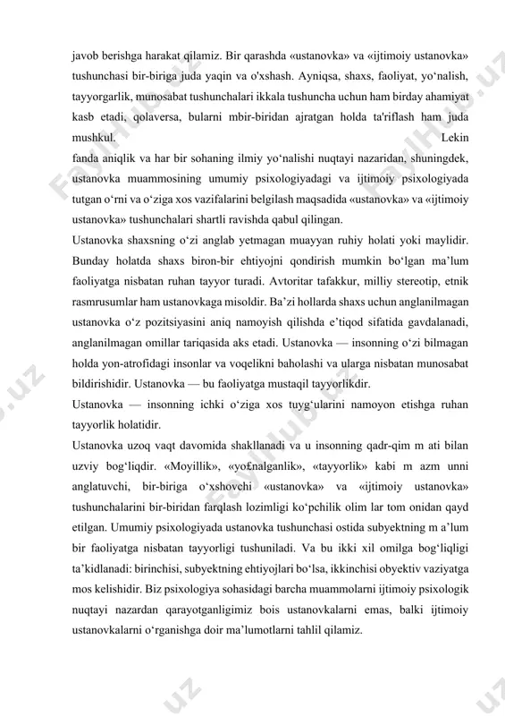 anovka — bu faoliyatga mustaqil tayyorlikdir. ustanovka — insonning ichki o‘ziga xos tuyg‘ularini namoyon etishga ruhan tayyorlik holatidir. ustanovka uzoq vaqt davomida shakllanadi va u insonning qadr-qim m ati bilan uzviy bog‘liqdir. «moyillik», «yo£nalganlik», «tayyorlik» kabi m azm unni anglatuvchi, bir-biriga o‘xshovchi «ustanovka» va «ijtimoiy ustanovka» tushunchalarini bir-biridan farqlash lozimligi ko‘pchilik olim lar tom onidan qayd etilgan. umumiy psixologiyada ustanovka tushunchasi ostida subyektning m a’lum bir faoliyatga nisbatan tayyorligi tushuniladi. va bu ikki xil omilga bog‘liqligi ta’kidlanadi: birinchisi, subyektning ehtiyojlari bo‘lsa, ikkinchisi obyektiv vaziyatga mos kelishidir. biz psixologiya sohasidagi barcha muammolarni ijtimoiy psixologik nuqtayi nazardan qarayotganligimiz bois ustanovkalarni emas, balki ijtimoiy ustanovkalarni o‘rganishga doir ma’lumotlarni tahlil qilamiz. ijtimoiy psixologiyada esa shaxsning asosiy ijtimoiy-psixologik tavsiflaridan biri uning ijtimoiy ustanovkalari hisoblanadi. ijtimoiy ustanovka (ingl. social attitude) — insonning boshqa kishilarga, ijtimoiy guruhlarga, tashkilotlarga, jamiyatda yuz berayotgan jarayonlarga, voqea-hodisalarga bo‘lgan barqaror munosabatdir. ijtimoiy ustanovkalarni o‘rganishdagi uch bosqich ijtimoiy psixologiyada ijtimoiy ustanovkalarning o‘rganilishi uch …